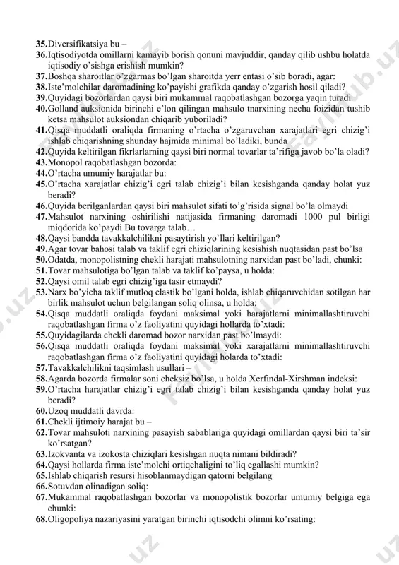 rurat va xoxish borligini anglatadi 27. bozor narxi muvozanat narxdan yoqori bo’lganda qanday holat yuz beradi? 28. foydasini maksimallashtirayotgan firma mahsulot ishlab chiqarishning shunday hajmini tanlashi kerakki, bunda: 29. bozor tarkibiga bog’liq bo’lmagan holda firma yopiladi, agar: 30. noelastik bo’lgan tovarning narxi 7 dollardan 8 dollarga ko’tarilganda, daromad: 31. tabiiy monopoliya, bu- 32. quyidagi fikrlardan qaysi biri to’g’ri keltirilgan? 33. minimal narxlarning oʻrnatilishi: 34. qanday hollarda o’rtacha umumiy harajatlar miqdori minimal qiymatga erishadi? 35. diversifikatsiya bu – 36. iqtisodiyotda omillarni kamayib borish qonuni mavjuddir, qanday qilib ushbu holatda iqtisodiy o’sishga erishish mumkin? 37. boshqa sharoitlar o’zgarmas bo’lgan sharoitda yerr entasi o’sib boradi, agar: 38. iste’molchilar daromadining ko’payishi grafikda qanday o’zgarish hosil qiladi? 39. quyidagi bozorlardan qaysi biri mukammal raqobatlashgan bozorga yaqin turadi 40. golland auksionida birinchi e’lon qilingan mahsulo tnarxining necha foizidan tushib ketsa mahsulot auksiondan chiqarib yuboriladi? 41. qisqa muddatli oraliqda firmaning o’rtacha o’zgaruvchan xarajatlari egri chizig’i ishlab chiqarishning …