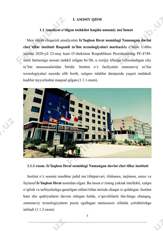 ad qilgan.(1.1.1-rasm). 1.1.1-rasm. is’faqhon ibrat nomidagi namangan davlat chet tillar instituti institut o‘z nomini mashhur jadid ma’rifatparvari, tilshunos, tarjimon, ustoz va faylasuf is’faqhon ibrat nomidan olgan. bu inson o‘zining yuksak intellekti, xalqni o‘qitish va tarbiyalashga qaratilgan ishlari bilan tarixda chuqur iz qoldirgan. institut ham shu qadriyatlarni davom ettirgan holda, o‘quvchilarni ilm-fanga chanqoq, zamonaviy texnologiyalarni puxta egallagan mutaxassis sifatida yetishtirishga intiladi (1.1.2-rasm). 1.1.2-rasm. is’faqhon ibrat institut tarkibida ko‘plab fakultetlar, kafedralar va markazlar faoliyat olib boradi. xususan, raqamli ta’lim texnologiyalari markazi institutdagi eng muhim va strategik bo‘limlardan biri hisoblanadi. u zamonaviy raqamli infratuzilmani shakllantirish, elektron ta’lim resurslarini yaratish, texnik xizmat ko‘rsatish, raqamli dasturlarni joriy qilish va ta’limni informatizatsiyalash jarayonlarini yuritish bilan shug‘ullanadi. amaliyot davomida men aynan shu raqamli ta’lim texnologiyalari markazi bo‘limida faoliyat olib bordim. bo‘limning asosiy vazifalari quyidagilardan iborat: · institutdagi barcha o‘quv jarayonlarini raqamlashtirish va texnologik jihatdan qo‘llab-quvvatlash; · masofaviy ta’lim tizimlarini (moodle, google classroom, zoom) joriy qilish va yuritish; …