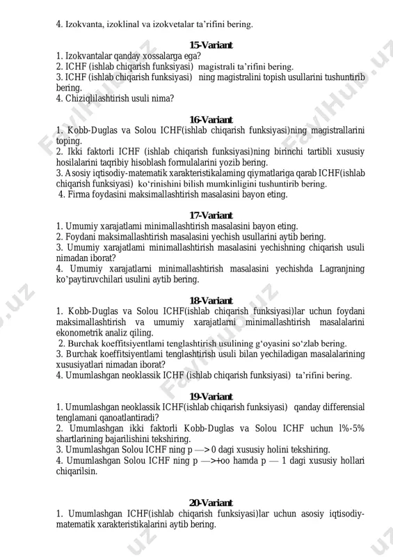 mas boisa, ichf (ishlab chiqarish funksiyasi) qanday ко ‘rinishda bo iadi? 3. fondlar vamehnat bo‘yicha elastiklik kasr-chiziqli funksiya bo’lganda mos ichf(ishlab chiqarish funksiyasi) qanday kо‘rinishda bo’ladi? 4. izokvanta, izoklinal va izokvetalar ta’rifini bering. 15-variant 1. izokvantalar qanday xossalarga ega? 2. ichf (ishlab chiqarish funksiyasi) magistrali ta’rifini bering. 3. ichf (ishlab chiqarish funksiyasi) ning magistralini topish usullarini tushuntirib bering. 4. chiziqlilashtirish usuli nima? 16-variant 1. kobb-duglas va solou ichf(ishlab chiqarish funksiyasi)ning magistrallarini toping. 2. ikki faktorli ichf (ishlab chiqarish funksiyasi)ning birinchi tartibli xususiy hosilalarini taqribiy hisoblash formulalarini yozib bering. 3. asosiy iqtisodiy-matematik xarakteristikalaming qiymatlariga qarab ichf(ishlab chiqarish funksiyasi) ko‘rinishini bilish mumkinligini tushuntirib bering. 4. firma foydasini maksimallashtirish masalasini bayon eting. 17-variant 1. umumiy xarajatlami minimallashtirish masalasini bayon eting. 2. foydani maksimallashtirish masalasini yechish usullarini aytib bering. 3. umumiy xarajatlami minimallashtirish masalasini yechishning chiqarish usuli nimadan iborat? 4. umumiy xarajatlarni minimallashtirish masalasini yechishda lagranjning ko’paytiruvchilari usulini aytib bering. 18-variant 1. kobb-duglas va …