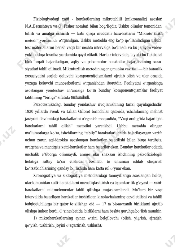 hteyn va o. fisher nomlari bilan bog‘liqdir. ushbu olimlar tomonidan, bilish va amalga oshirish ― kabi qisqa muddatli hara-katlarni “mikroto‘zilish metodi” yordamida o‘rganilgan. ushbu metodda eng ko‘p qo‘llaniladigan uslubi, test materiallarini berish vaqti bir nechta intervalga bo‘linadi va bu jarayon video- yoki boshqa texnika yordamida qayd etiladi. har bir intervalda, u yoki bu fuksional blok orqali bajariladigan, aqliy va psixomotor harakatlar bajarilishining xusu- siyatlari tahlil qilinadi. mikrotuzilish metodining eng muhim vazifasi ― bir butunlik xususiyatini saqlab qoluvchi komponent(qism)larni ajratib olish va ular orasida yuzaga keluvchi munosabatlarni o‘rganishdan iboratdir. faoliyatni o‘rganishga asoslangan yondoshuv an’anasiga ko‘ra bunday komponent(qism)lar faoliyat tahlilining “birligi” sifatida tushuniladi. psixotexnikadagi bunday yondashuv rivojlanishining tarixi quyidagichadir. 1920 yillarda frenk va lilian gilbret birinchilar qatorida, ishchilarning mehnat jarayoni davomidagi harakatlarini o‘rganish maqsadida, “vaqt oralig‘ida bajarilgan harakatlarni tahlil qilish” metodini yaratishdi. ushbu metodda olingan ma’lumotlarga ko‘ra, ishchilarning “tabiiy” harakatlari ichida bajarilayotgan vazifa uchun zarur, aql-idrokka asoslangan harakatlar bajarilishi bilan birga tartibsiz, …
