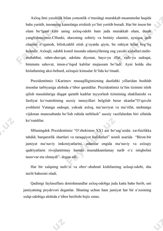 ham shoshma-shosharlik va adolatsizlikka yo‘l qo‘ymagan, balki yetti o‘lchab bir kesgan. amir temur singari jahon ma‘naviyati saltanatida o‘z o‘rinlariga ega bo‘lgan buyuk bobokalonlarimizning axloq, go‘zal xulq haqidagi fikrlari bugungi kun talabi bilan yozilgandek tuyuladi. “o‘g‘illarim! millatning ulug‘ martabasini, saodatini saqlmoq uchun sizlarga qoldirayotgan vasiyat va to‘zuklarni yaxshi o‘qing, aslo unutmang va tatbiq eting. millatning dardlariga darmon bo‘lmoq vazifangizdir. zaiflarni qo‘riqlang, yo‘qsillani boylar zulmiga tashlamang. adolat va ozodlik dasto‘rinigiz, rahbaringiz bo‘lsin. men kabi o‘zun saltanat surmoq istasangiz, qilichingizni yaxshi o‘ylab chekingiz. bir daf‘a chekkandan so‘ngrada uni ustalikla qo‘llangiz. orangizda nifoq tuxumlari eqilmasligi uchun ko‘p diqqat bo‘ling. ba‘zi xodimlaringiz va dushmanlaringiz nifoq tuxumlari sochmakka, bundan foydalanmoqda chalishajakdurlar... bo‘larga sodiq qolsangiz tosh boshingizga tushmas”. amir temurning bu vasiyatlaridan uning o‘z xalqiga cheksiz sodiqligini, millatini ulug‘laganini, kamtarin, adolat va ozodlik uchun kurashuvchan, axloqiy madaniyati yuksak inson bo‘lganligini ko‘rish mumkin. shuningdek, ismoil al-buxoriy “axloqning yaxshi bo‘lishi, taomning pokizaligi, rostlik va omonatga xiyonat qiilmaslik shart, dunyoviy …