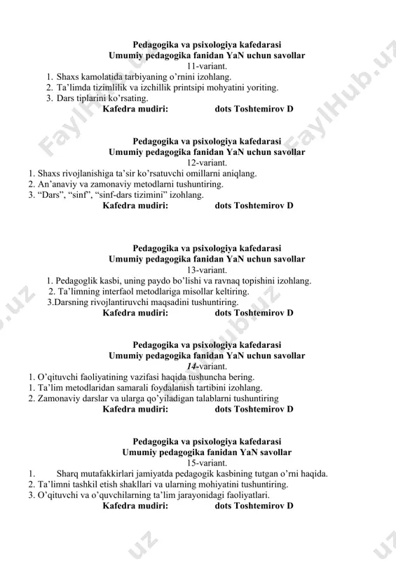 rsning rivojlantiruvchi maqsadini tushuntiring. kafedra mudiri: dots toshtemirov d pedagogika va psixologiya kafedarasi umumiy pedagogika fanidan yan uchun savollar 14-variant. 1. o’qituvchi faoliyatining vazifasi haqida tushuncha bering. 1. ta’lim metodlaridan samarali foydalanish tartibini izohlang. 2. zamonaviy darslar va ularga qo’yiladigan talablarni tushuntiring kafedra mudiri: dots toshtemirov d pedagogika va psixologiya kafedarasi umumiy pedagogika fanidan yan savollar 15-variant. 1. sharq mutafakkirlari jamiyatda pedagogik kasbining tutgan o’rni haqida. 2. ta’limni tashkil etish shakllari va ularning mohiyatini tushuntiring. 3. o’qituvchi va o’quvchilarning ta’lim jarayonidagi faoliyatlari. kafedra mudiri: dots toshtemirov d pedagogika va psixologiya kafedrasi umumiy pedagogika fanidan yan savollari 16-variant. 1. “yoshlarga oid davlat siyosati to’g’risida” o’rning qonunga sharh bering. 2. ta’limda nazariy va amaliyotning birligi printsipini tushuntiring. 3. pedagogika fanining ilmiy tadqiqot metodlariga izoh bering. kafedra mudiri: dots toshtemirov d pedagogika va psixologiya kafedrasi umumiy pedagogika fanidan yan savollari 17-variant. 1. pedagogikada shaxs tushunchasining ta’rifini izohlang. 2. sinf-dars tizimining ishlab chiqilishi va …