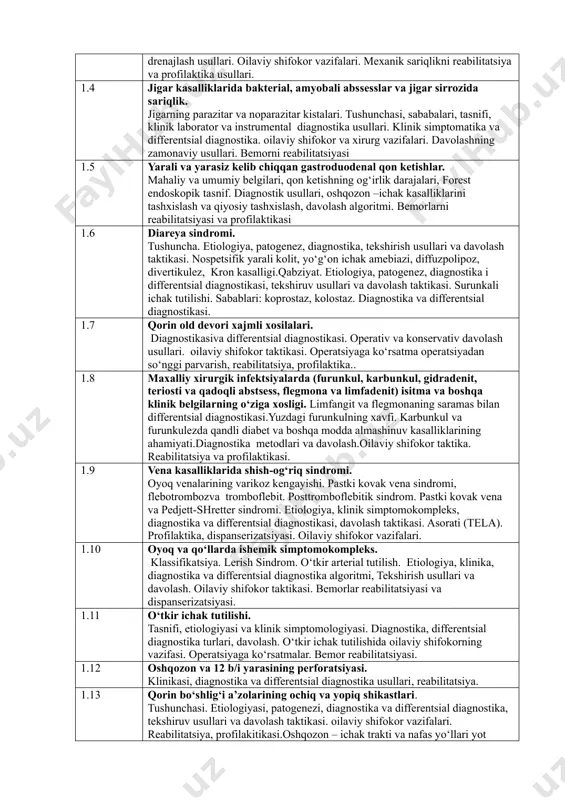 aholash mezonlari o‘zbekiston respublikasi sog‘liqni saqlash vazirligi tomonidan tasdiqlanadi. 4. test topshiriqlari yordamida tekshiriladigan fan mazmunining tarkibi kodi tekshiriladigan fan mazmunining tarkibi 1.1 xirurgiya fan sifatida xirurgiya ga kirish, fanning ilmiy-tadqiqot metodlari. xirurgiya fanining rivojlanish tarixi. olimlarning xirurgiya fani rivojiga qo‘shgan hissalari. 1.2 o‘tkir qorin sindromi va abdominal og‘riqlar. o‘tkir appenditsit. uning bolalarda qariyalarda,xomiladorlarda o‘ziga xosligi. diagnostika va differentsial diagnostikasi va davolash. o‘tkir appenditsit asorati. appendikulyar infiltratda va abstsessida shifokor va jarrox taktikasi. 1.3 mexanik sariqlik. tushunchasi, tasnifi, etiologiyasi, patogenezi, klinikasi. gemolitik va parenximatoz sariqlikni diagnostika va differentsial diagnostika usullari. endobiliar diagnostika va davolash usullarining afzalligi. o‘t yullarini drenajlash usullari. oilaviy shifokor vazifalari. mexanik sariqlikni reabilitatsiya va profilaktika usullari. 1.4 jigar kasalliklarida bakterial, amyobali abssesslar va jigar sirrozida sariqlik. jigarning parazitar va noparazitar kistalari. tushunchasi, sababalari, tasnifi, klinik laborator va instrumental diagnostika usullari. klinik simptomatika va differentsial diagnostika. oilaviy shifokor va xirurg vazifalari. davolashning zamonaviy usullari. bemorni reabilitatsiyasi 1.5 yarali …