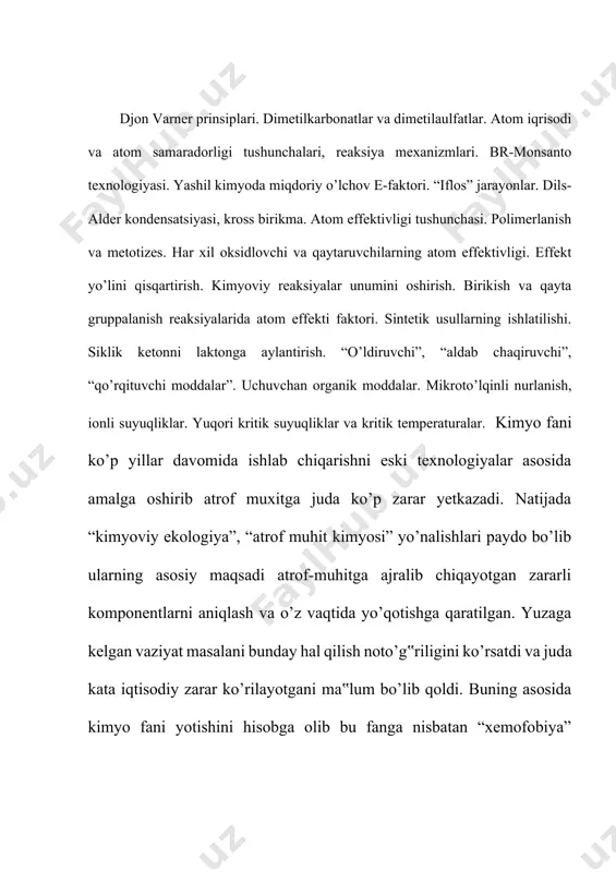 iplari-buni inellektual kimyo ham deb ataydi: uchinchidan, maksimal holatda tabiatdagi asoiy jarayonlardan fotosintez, biomassalardan, suvdan tejamli foydalanish. bu yo’nalishni yashil kimyo deb ataydi. “yashil kimyo” ilmiy yo’nalishi o’tgan asrning 90-yillarida taklif qilingan bo’lib tez orada kimyogarlar orasida yangi metodologik qarash sifatida qo’llab quvvatlandi. eng avvalo yashil kimyoning 12 prinsipi ishlab chiqilgan bo’lib ular quyidagilardan iboratdir. 1. chiqindilarni qayta ishlash va tozalashdan ko’ra uning hosil bo’lishining oldini olgan ma‟qul. 2. sintez metodikasini tanlashda bu jarayonda qatnashayotgan reagentlarning hammasini oxirgi mahsulotga maksimal holatda o’tadiganlarini olish yo’li bilan amalga oshirish kerak. 3. sintez metodikasini tanlashda reagentlar va olinadigan moddalar insonlar va atrof-muhitga kam zararli bo’lishiga erishish kerak. 4.yangi kimyoviy moddalar yaratishda uning samaradorligini avvalgilarday saqlab qolgan holda zaharliligini kamaytirishga erishilishi kerak. 5. ishlab chiqarishda zaharli qo’shimcha erituvchilar va ajratuvchi reagentlardan foydalanmaslik kerak, 6. sintezni xona, atrof muhitdagi temperaturada va atmosfera bosimida amalga oshirish hamda albatta mahsulotning tannarxini unga ketadigan energiya xarajatlarini hisobga olish …