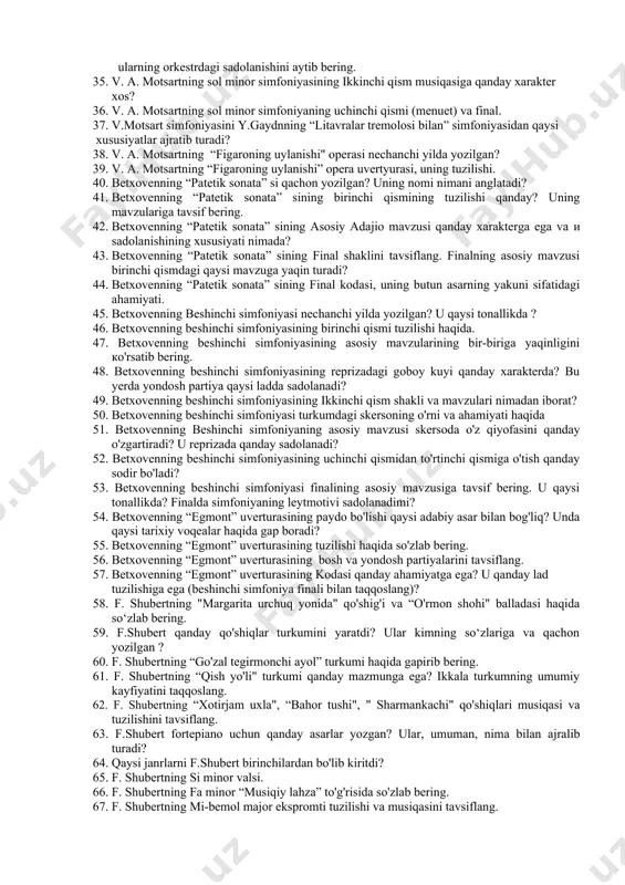 gan? 39. v. a. motsartning “figaroning uylanishi” opera uvertyurasi, uning tuzilishi. 40. betxovenning “patetik sonata” si qachon yozilgan? uning nomi nimani anglatadi? 41. betxovenning “patetik sonata” sining birinchi qismining tuzilishi qanday? uning mavzulariga tavsif bering. 42. betxovenning “patetik sonata” sining asosiy adajio mavzusi qanday xarakterga ega va и sadolanishining xususiyati nimada? 43. betxovenning “patetik sonata” sining final shaklini tavsiflang. finalning asosiy mavzusi birinchi qismdagi qaysi mavzuga yaqin turadi? 44. betxovenning “patetik sonata” sining final kodasi, uning butun asarning yakuni sifatidagi ahamiyati. 45. betxovenning beshinchi simfoniyasi nechanchi yilda yozilgan? u qaysi tonallikda ? 46. betxovenning beshinchi simfoniyasining birinchi qismi tuzilishi haqida. 47. betxovenning beshinchi simfoniyasining asosiy mavzularining bir-biriga yaqinligini ко'rsatib bering. 48. betxovenning beshinchi simfoniyasining reprizadagi goboy kuyi qanday xarakterda? bu yerda yondosh partiya qaysi ladda sadolanadi? 49. betxovenning beshinchi simfoniyasining ikkinchi qism shakli va mavzulari nimadan iborat? 50. betxovenning beshinchi simfoniyasi turkumdagi skersoning o'rni va ahamiyati haqida 51. betxovenning beshinchi …