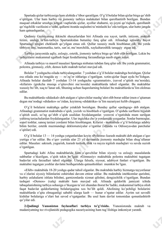 maxsus nazoratchi bo’lgan. o’qituvchilar o’quvchilarni qunt bilan o’qishga undaganlar. yunoniston unchalik katta bo’lmagan quldorlik davlatlaridan iborat bo’lgan. uning katta shaxarlaridan biri lakoniya (poytaxti sparta) va attika (poytaxti afina) bo’lib, bu shaxarlar madaniyat markazi hisoblangan. bu ikki shaxarda tarbiyaning o’ziga xos tizimi vujudga keldiki, natijada bu tarbiya tizimi «sparta» va «afina» usulidagi tarbiya deb yuritiladigan bo’ldi. lekin bu ikki shaxarning iqtisodiy, siyosiy taraqqiyoti, madaniyat darajasi turlicha edi. shuning uchun ular bir-biridan tubdan farq qilar edi. ammo ikkala davlatda ham quldorlik tuzumi xukmronlik qilar edi. shuning uchun ham bu davlatlarda ijtimoiy tarbiya tizimi quldorlarning bolalarini manfaatini ko’zlar edi. yunonistonda qullarni «gapiradigan ish quroli» deb hisoblar edilar. qullar oddiy insoniy huquqlardan ham mahrum edilar. spartada dexqonchilik yaxshi rivojlangan bo’lib, bu qullar mexnati evaziga asoslangan edi. spartada qullar shafqatsiz ta’qib ostiga olinar edi. shu sababli ular tez-tez qo’zg’olon ko’tarib turar edilar. tarbiya ishlari davlat ixtiyorida bo’lib, asosiy maqsad bolalarni baquvvat, jismonan sog’lom, bardoshli, chiniqqan …