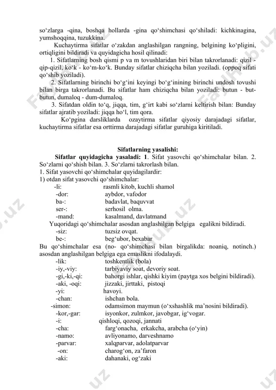 adi: tekkis, yummshoq. 3.qiyosiy daraja predmetdagi bir belgining boshqa predmetdagi xuddi shunday belgidan ortiq ekanligini ifodalaydi. qiyosiy daraja oddiy darajadagi sifatga -roq qo‘shimchasini qo‘shish yoki sifatdan oldin bir-biridan, undan ham, yanada so‘zlarini keltirish bilan yasaladi: olma daraxti shaftoli daraxtidan balandroq. bir-biridan go‘zal, bundan ham battar, yanada kuchli. 4. ozaytirma daraja belgi darajasining normal darajaga yetmaganligi, normaldan pastligi ifodalanadi. 1) qo‘shimchalar yordamida: oqish, qizg‘ish, qoramtir. -roq qo‘shimchasi ham ozaytirma darajani ifodalashda qatnashadi (bunda bir narsadagi belgi boshqa narsadagi shunday belgiga qiyoslanmaydi): eskiroq (kiyim); 2) sifatdan oldin yarim, nim, och, xiyol, chizi, sal, aytarli, uncha, u qadar so‘zlarini keltirish bilan: yarim ochiq (eshik), uncha katta emas. ozaytirma va kuchaytirma sifatlar ozaytirma sifatlar o‘zakdan anglashilgan rangning, belgining ozligini, kamligini bildiradi va quyidagicha yasaladi: 1. -ish, -imtir (-mtir). bulardan -ish, -imtir undosh tovush bilan bitgan oq, ko‘k kabi so‘zlarga, -mtir esa faqat qora sifatiga qo‘shiladi: oqish, ko‘kish, qoramtir. 2. rangni bildiruvchi sifatdan oldin och, …