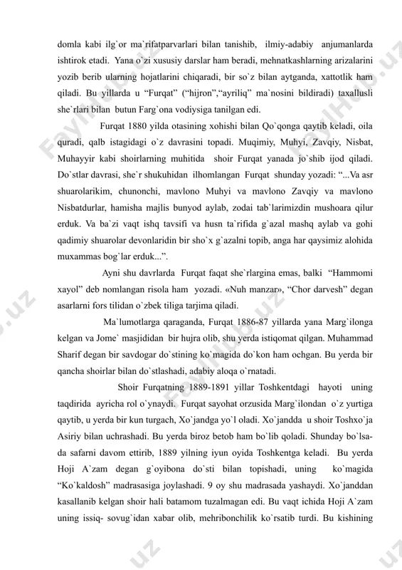 ir qancha shoirlar bilan do`stlashadi, adabiy aloqa o`rnatadi. shoir furqatning 1889-1891 yillar toshkentdagi hayoti uning taqdirida ayricha rol o`ynaydi. furqat sayohat orzusida marg`ilondan o`z yurtiga qaytib, u yerda bir kun turgach, xo`jandga yo`l oladi. xo`jandda u shoir toshxo`ja asiriy bilan uchrashadi. bu yerda biroz betob ham bo`lib qoladi. shunday bo`lsa-da safarni davom ettirib, 1889 yilning iyun oyida toshkentga keladi. bu yerda hoji a`zam degan g`oyibona do`sti bilan topishadi, uning ko`magida “ko`kaldosh” madrasasiga joylashadi. 9 oy shu madrasada yashaydi. xo`janddan kasallanib kelgan shoir hali batamom tuzalmagan edi. bu vaqt ichida hoji a`zam uning issiq- sovug`idan xabar olib, mehribonchilik ko`rsatib turdi. bu kishining yordami bilan toshkentning ilg`or ziyolilari – sattorxon abdug`afforov, saidrasul saidazimov, sharifxo`ja poshshoxo`ja o`g`li, muhiddinxo`ja hakimxo`ja o`g`li kabilar bilan tanishadi. hatto sharifxo`ja suhbatlarning birida shoirga taxallusini o`zgartirishi haqida maslahat ham beradi. shoir sharifxo`janing taklifiga ko`ra bir muddat “furqat” (“ayriliq”, “judolik”) emas, “farhat” (“shodlik”, “xursandlik”) taxallusi bilan she`rlar ham yozgan. furqat …