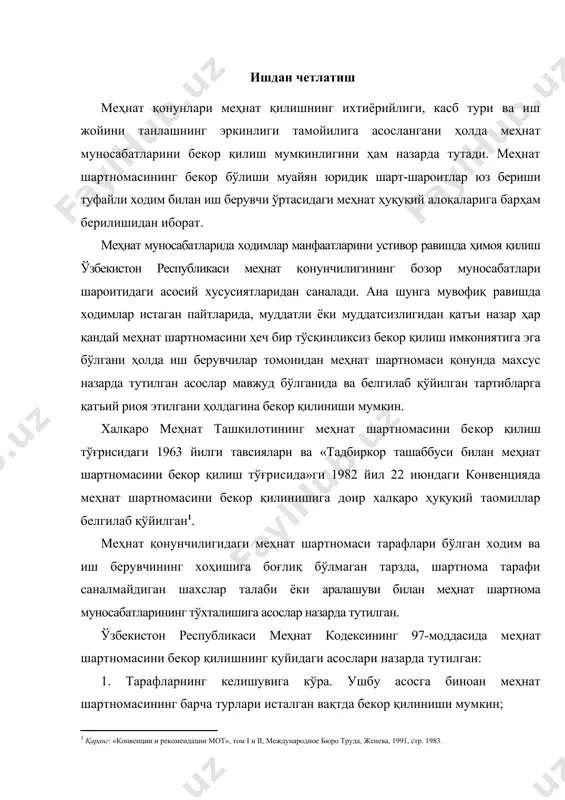 тутилган. ўзбекистон республикаси меҳнат кодексининг 97-моддасида меҳнат шартномасини бекор қилишнинг қуйидаги асослари назарда тутилган: 1. тарафларнинг келишувига кўра. ушбу асосга биноан меҳнат шартномасининг барча турлари исталган вақтда бекор қилиниши мумкин; 2. тарафлардан бирининг ташаббуси билан; 3. муддатнинг тугаши билан; 4. тарафларнинг ихтиёрига боғлиқ бўлмаган ҳолатларга кўра; 5. меҳнат шартномасида назарда тутилган асосларга кўра; 6. сайлов ёки танловдан ўтмаганлиги ёҳуд сайлов ёки танловда иштирок этишни истамаганлиги туфайли. номуайян муддатга тузилган меҳнат шартномаси ҳам, муайян муддатга тузилган шартномаси ҳам исталган пайтда тарафлар келишувига кўра бекор қилиниши мумкин. фақат суд ҳукми билан белгиланган ахлоқ тузатиш иши тарзидаги жиноий жазони ўтаётган, муқобил ҳарбий хизматни ўтаётган шахслар иш берувчи ва ходим келишуви асосида ишдан бўшатилишига йўл қўйилмайди. чунки улар билан меҳнат муносабатининг ўрнатилишига ҳам, бекор қилинишига ҳам ваколатли давлат органларининг тегишли ҳужжатларигина асос бўлиши мумкин. корхона мулкдорининг алмашуви (корхонанинг давлат тасарруфидан чиқарилиши, сотиб юборилиши), қайта ташкил этилиши, қўшиб юборилиши, ажралиб чиқиши, бир идора бўйсунишидан бошқа …
