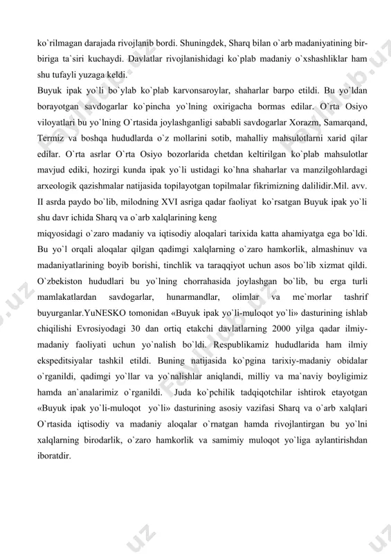 a bo`ldi. bu yo`l orqali aloqalar qilgan qadimgi xalqlarning o`zaro hamkorlik, almashinuv va madaniyatlarining boyib borishi, tinchlik va taraqqiyot uchun asos bo`lib xizmat qildi. o`zbеkiston hududlari bu yo`lning chorrahasida joylashgan bo`lib, bu еrga turli mamlakatlardan savdogarlar, hunarmandlar, olimlar va mе`morlar tashrif buyurganlar.yunеsko tomonidan «buyuk ipak yo`li-muloqot yo`li» dasturining ishlab chiqilishi еvrosiyodagi 30 dan ortiq еtakchi davlatlarning 2000 yilga qadar ilmiy-madaniy faoliyati uchun yo`nalish bo`ldi. rеspublikamiz hududlarida ham ilmiy ekspеditsiyalar tashkil etildi. buning natijasida ko`pgina tarixiy-madaniy obidalar o`rganildi, qadimgi yo`llar va yo`nalishlar aniqlandi, milliy va ma`naviy boyligimiz hamda an`analarimiz o`rganildi. juda ko`pchilik tadqiqotchilar ishtirok etayotgan «buyuk ipak yo`li-muloqot yo`li» dasturining asosiy vazifasi sharq va o`arb xalqlari o`rtasida iqtisodiy va madaniy aloqalar o`rnatgan hamda rivojlantirgan bu yo`lni xalqlarning birodarlik, o`zaro hamkorlik va samimiy muloqot yo`liga aylantirishdan iboratdir. adabiyotlar: 1. karimov i.a. savdo uyidan ipak yo`lini tiklash sari. asarlar, 2-jild. toshkеnt, «o`zbеkiston», 1996, 366-368 bеtlar. 2. formirovaniе i razvitiе trass vеlikogo shеlkovogo puti …
