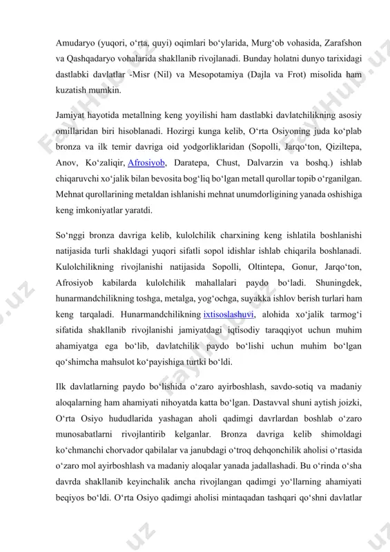 ham kuzatish mumkin. jamiyat hayotida metallning keng yoyilishi ham dastlabki davlatchilikning asosiy omillaridan biri hisoblanadi. hozirgi kunga kelib, o‘rta osiyoning juda ko‘plab bronza va ilk temir davriga oid yodgorliklaridan (sopolli, jarqo‘ton, qiziltepa, anov, ko‘zaliqir, afrosiyob, daratepa, chust, dalvarzin va boshq.) ishlab chiqaruvchi xo‘jalik bilan bevosita bog‘liq bo‘lgan metall qurollar topib o‘rganilgan. mehnat qurollarining metaldan ishlanishi mehnat unumdorligining yanada oshishiga keng imkoniyatlar yaratdi. so‘nggi bronza davriga kelib, kulolchilik charxining keng ishlatila boshlanishi natijasida turli shakldagi yuqori sifatli sopol idishlar ishlab chiqarila boshlanadi. kulolchilikning rivojlanishi natijasida sopolli, oltintepa, gonur, jarqo‘ton, afrosiyob kabilarda kulolchilik mahallalari paydo bo‘ladi. shuningdek, hunarmandchilikning toshga, metalga, yog‘ochga, suyakka ishlov berish turlari ham keng tarqaladi. hunarmandchilikning ixtisoslashuvi, alohida xo‘jalik tarmog‘i sifatida shakllanib rivojlanishi jamiyatdagi iqtisodiy taraqqiyot uchun muhim ahamiyatga ega bo‘lib, davlatchilik paydo bo‘lishi uchun muhim bo‘lgan qo‘shimcha mahsulot ko‘payishiga turtki bo‘ldi. ilk davlatlarning paydo bo‘lishida o‘zaro ayirboshlash, savdo-sotiq va madaniy aloqalarning ham ahamiyati nihoyatda katta bo‘lgan. dastavval shuni …
