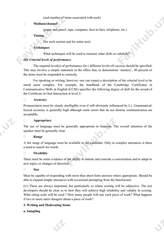 in each? (for example: 3 sections- grammar, careful reading, expeditious reading) number of items (in total and in the various sections) number of passages (and number of items associated with each) medium/channel (paper and pencil, tape, computer, face-to-face, telephone, etc.) timing (for each section and for entire test) techniques what techniques will be used to measure what skills or subskills? (iii) criterial levels of performance the required level(s) of performance for ( different levels of) success should be specified. this may involve a simple statement to the effect that, to demonstrate ‘mastery’, 80 percent of the items must be responded to correctly. for speaking or writing, however, one can expect a description of the criterial level to be much more complex. for example, the handbook of the cambridge certificates in communicative skills in english (ccse) specifies the following degree of skill for the award of the certificate in oral interaction …
