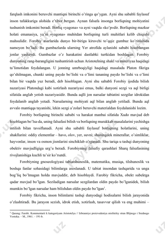 dunyoning rang-barangligini tushuntirish uchun aristotelning shakl va materiyaa haqidagi ta’limotidan foydalangan. u jonning umrboqiyligi haqidagi masalada platon fikriga qо’shilmagan, chunki uning paydo bо’lishi va о’limi tananing paydo bо’lishi va о’limi bilan bir vaqtda yuz beradi, deb hisoblagan. ayni shu sababli forobiy ijodida bilish nazariyasi platondagi kabi xotirlash nazariyasi emas, balki dunyoni sezgi va aql birligi sifatida anglab yetish nazariyasidir. bunda aqlli jon narsalar tabiatini sezgilar idrokidan foydalanib anglab yetadi. narsalarning mohiyati aql bilan anglab yetiladi. bunda aql avvalo mantiqqa tayanishi, lekin sezgi a’zolari beruvchi materialdan foydalanishi lozim. forobiy borliqning birinchi sababi va harakat manbai sifatida xudo mavjud deb hisoblagan bо’lsa-da, uning falsafasi bilish va borliqning murakkab masalalarini yechishga intilish bilan tavsiflanadi. ayni shu sababli faylasuf borliqning holatlarini, uning shakllarini: oddiy elementlar – havo, olov, yer, suvni; shuningdek minerallar, о’simliklar, hayvonlar, inson va osmon jismlarini sinchiklab о’rganadi. shu tariqa u tashqi dunyoning obektiv mavjudligiga urg’u beradi. forobiyning falsafiy qarashlari sharq falsafasining …