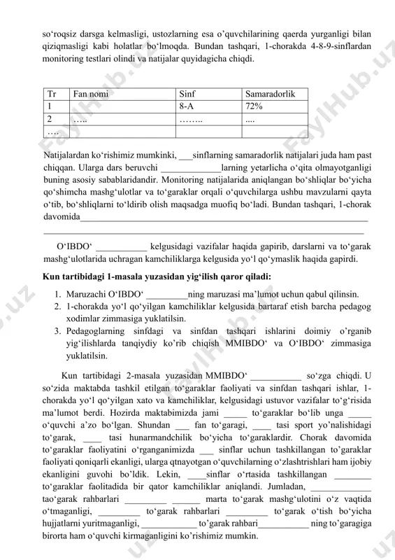 r. monitoring natijalarida aniqlangan bo‘shliqlar bo‘yicha qo‘shimcha mashg‘ulotlar va to‘garaklar orqali o‘quvchilarga ushbu mavzularni qayta o‘tib, bo‘shliqlarni to‘ldirib olish maqsadga muofiq bo‘ladi. bundan tashqari, 1-chorak davomida___________________________________________________________________________________________________________________________________ o‘ibdo‘ ___________ kelgusidagi vazifalar haqida gapirib, darslarni va to‘garak mashg‘ulotlarida uchragan kamchiliklarga kelgusida yo‘l qo‘ymaslik haqida gapirdi. kun tartibidagi 1-masala yuzasidan yig‘ilish qaror qiladi: 1. maruzachi o‘ibdo‘ _________ning maruzasi ma’lumot uchun qabul qilinsin. 2. 1-chorakda yo‘l qo‘yilgan kamchiliklar kelgusida bartaraf etish barcha pedagog xodimlar zimmasiga yuklatilsin. 3. pedagoglarning sinfdagi va sinfdan tashqari ishlarini doimiy o’rganib yig‘ilishlarda tanqiydiy ko’rib chiqish mmibdo‘ va o‘ibdo‘ zimmasiga yuklatilsin. kun tartibidagi 2-masala yuzasidan mmibdo‘ ___________ so‘zga chiqdi. u so‘zida maktabda tashkil etilgan to‘garaklar faoliyati va sinfdan tashqari ishlar, 1-chorakda yo‘l qo‘yilgan xato va kamchiliklar, kelgusidagi ustuvor vazifalar to‘g‘risida ma’lumot berdi. hozirda maktabimizda jami _____ to‘garaklar bo‘lib unga _____ o‘quvchi a’zo bo‘lgan. shundan ___ fan to‘garagi, ____ tasi sport yo’nalishidagi to‘garak, ____ tasi hunarmandchilik bo‘yicha to‘garaklardir. chorak davomida to‘garaklar faoliyatini …