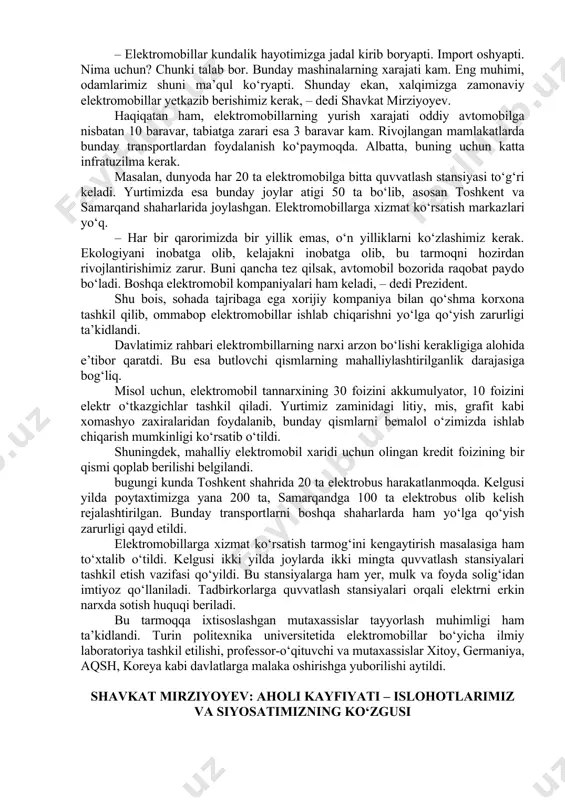 ib berishimiz kerak, – dedi shavkat mirziyoyev. haqiqatan ham, elektromobillarning yurish xarajati oddiy avtomobilga nisbatan 10 baravar, tabiatga zarari esa 3 baravar kam. rivojlangan mamlakatlarda bunday transportlardan foydalanish ko‘paymoqda. albatta, buning uchun katta infratuzilma kerak. masalan, dunyoda har 20 ta elektromobilga bitta quvvatlash stansiyasi to‘g‘ri keladi. yurtimizda esa bunday joylar atigi 50 ta bo‘lib, asosan toshkent va samarqand shaharlarida joylashgan. elektromobillarga xizmat ko‘rsatish markazlari yo‘q. – har bir qarorimizda bir yillik emas, o‘n yilliklarni ko‘zlashimiz kerak. ekologiyani inobatga olib, kelajakni inobatga olib, bu tarmoqni hozirdan rivojlantirishimiz zarur. buni qancha tez qilsak, avtomobil bozorida raqobat paydo bo‘ladi. boshqa elektromobil kompaniyalari ham keladi, – dedi prezident. shu bois, sohada tajribaga ega xorijiy kompaniya bilan qo‘shma korxona tashkil qilib, ommabop elektromobillar ishlab chiqarishni yo‘lga qo‘yish zarurligi ta’kidlandi. davlatimiz rahbari elektrombillarning narxi arzon bo‘lishi kerakligiga alohida e’tibor qaratdi. bu esa butlovchi qismlarning mahalliylashtirilganlik darajasiga bog‘liq. misol uchun, elektromobil tannarxining 30 foizini akkumulyator, 10 foizini …