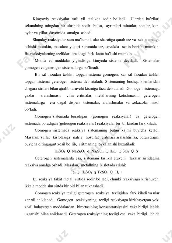 a, butun xajmi buyicha oltingugurt xosil bo’lib, eritmaning loykalanishi kuzatiladi: h2so4 q na2s2o3 q na2so4 q h2o q so2 q s geterogen sistemalarda esa, sistemani tashkil etuvchi fazalar sirtidagina reaksiya amalga oshadi. masalan, metallning kislotada erishi: fe q h2so4 q feso4 q h2 ( bu reaksiya fakat metall sirtida sodir bo’ladi, chunki reaksiyaga kirishuvchi ikkala modda shu sirtda bir biri bilan tuknashadi. gomogen reaksiya tezligi geterogen reaksiya tezligidan fark kiladi va ular xar xil aniklanadi. gomogen reaksiyaning tezligi reaksiyaga kirishayetgan yoki xosil bulayetgan moddalardan birortasining konsentratsiyasini vakt birligi ichida uzgarishi bilan aniklanadi. geterogen reaksiyaning tezligi esa vakt birligi ichida faza sirtining yuza birligida reaksiyaga kirishgan yoki xosil bo’lgan moddalarning mikdori bilan aniklanadi. gomogen reaksiya tezligini matematik usulda kuyidagicha ifodalanadi. vgomogen = c/ t geterogen reaksiya tezligi: vgeterogen = n/s* t har qanday reaksiyaning tezligi reaksiyaga kirishuvchi moddalarning tabiatiga, konsentrasiyasiga, haroratga, qattiq moddalarning sirt yuzasiga va maydalanish darajasiga, bosimga, katalizatorning ishtirok …