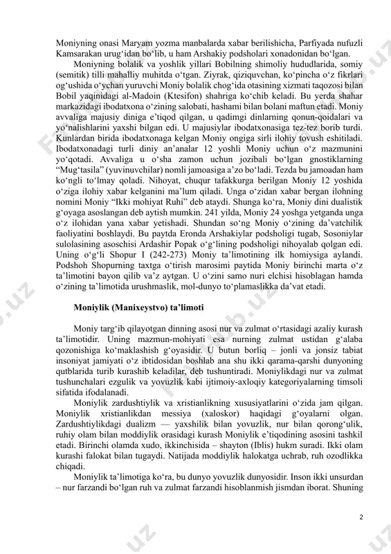 arda turkiy xalqlar orasida moniylik jamoalari ko‘pchilikni tashkil etgan. ular butun markaziy osiyo va sharqiy turkiston bo‘ylab tarqalgan. moniylik dinining asoschisi surayk patik hisoblanadi. keyinchalik unga moniy – ruh laqabi berilgan. uning nomi arabiylashtirilgan to‘la shakli x asr arab tarixchisi ibn an-nadimning “fihrist” kitobida moniy ibn fattak bobak ibn abu barzam deb zikr etilgan. moniyning ajdodlari parfiya podshohlari arshakiylar xonadoniga qarindosh bo‘lgan va o‘z davrida parfiyaga qaram bobil yurtiga yuqori mansablardan biriga tayinlab yuborilgan. moniyning milodiy 216 yilda (arshakiylar podsholigi tugab, sosoniylar hukmronligi boshlanishiga o‘n yil qolgan bir paytda) bobil yaqinidagi mardinu qishlog‘ida tug‘ilishini mazkur tarixiy jarayon bilan belgilaydilar. moniyning onasi maryam yozma manbalarda xabar berilishicha, parfiyada nufuzli kamsarakan urug‘idan bo‘lib, u ham arshakiy podsholari xonadonidan bo‘lgan. moniyning bolalik va yoshlik yillari bobilning shimoliy hududlarida, somiy (semitik) tilli mahalliy muhitda o‘tgan. ziyrak, qiziquvchan, ko‘pincha o‘z fikrlari og‘ushida o‘ychan yuruvchi moniy bolalik chog‘ida otasining xizmati taqozosi bilan bobil yaqinidagi al-madoin (ktesifon) …