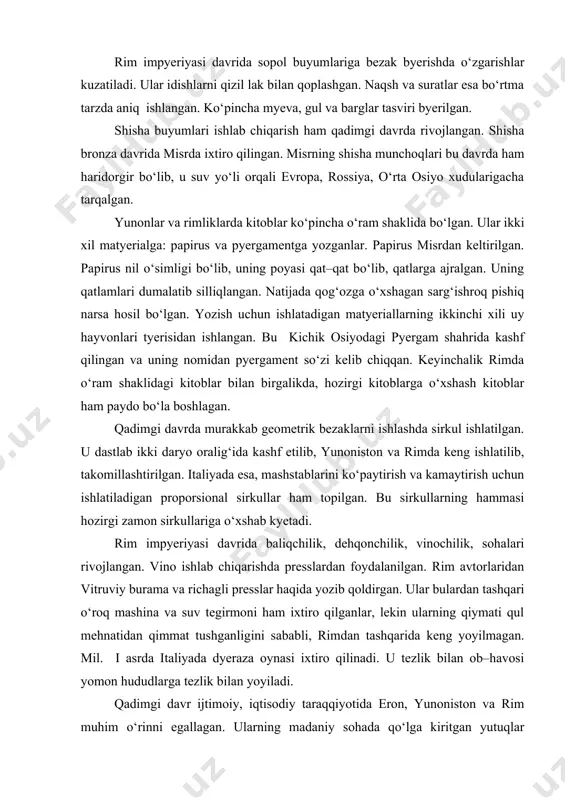 polning tabiiy rangida qoldirilgan. mifologik va realistik mavzular nihoyatda aniq va nafis chiziqlar bilan ishlangan. mil.avv.iy asrdan sopol buyumlarni bezashda oq, qizil, yashil va ko‘k bo‘yoqlar bilan ham ishlov byerganlar. badiiy sopol buyumlar ayniqsa, olimpiada g‘oliblariga taqdim etilgan. u oddiy amforaga o‘xshatib ishlangan, lekin qaysi sport turi g‘olibiga mo‘ljallagan bo‘lsa, shu sport turining tasviri tushirilgan. jumladan, mushtlashish, yugurish, nayza otish o‘yinlari va xk. shuningdek, ularda ma’buda afina tasviri ham tushirilgan. rim impyeriyasi davrida sopol buyumlariga bezak byerishda o‘zgarishlar kuzatiladi. ular idishlarni qizil lak bilan qoplashgan. naqsh va suratlar esa bo‘rtma tarzda aniq ishlangan. ko‘pincha myeva, gul va barglar tasviri byerilgan. shisha buyumlari ishlab chiqarish ham qadimgi davrda rivojlangan. shisha bronza davrida misrda ixtiro qilingan. misrning shisha munchoqlari bu davrda ham haridorgir bo‘lib, u suv yo‘li orqali evropa, rossiya, o‘rta osiyo xudularigacha tarqalgan. yunonlar va rimliklarda kitoblar ko‘pincha o‘ram shaklida bo‘lgan. ular ikki xil matyerialga: papirus va pyergamentga yozganlar. papirus misrdan …