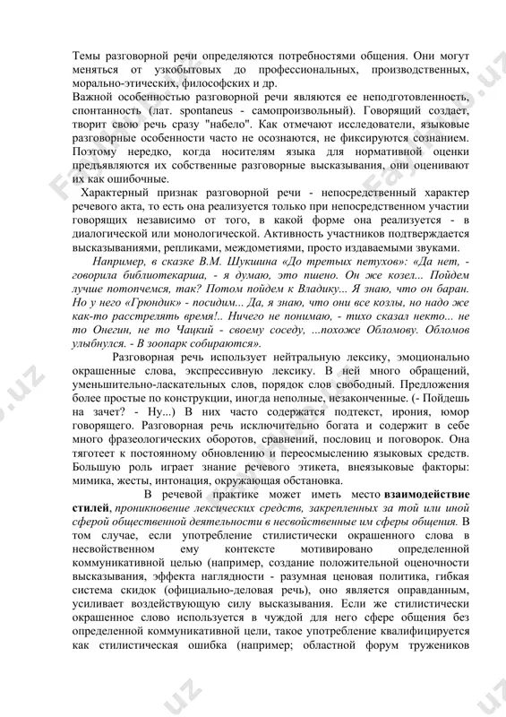 ие автора к предмету речи и собеседнику; - к характерным языковым средствам относятся: разговорные слова и выражения, эмоционально - оценочные средства, в частности с суффиксами - очк-, - еньк-. - ик-, - к-, - оват-. - еват-, глаголы совершенного вида с приставкой за - со значением начала действия, обращения; - побудительные, вопросительные, восклицательные предложения. - противопоставляется книжным стилям в целом; - присуща функция общения; - образует систему, имеющую свои особенности в фонетике, фразеологии, лексике, синтаксисе. разговорная речь - это функциональная разновидность литературного языка. она выполняет функции общения и воздействия. разговорная речь обслуживает такую сферу коммуникации, для которой характерны неофициальность отношений между участниками и непринужденность общения. она используется в обиходно-бытовых ситуациях, семейной обстановке, на неофициальных заседаниях, совещаниях, неофициальных юбилеях, торжествах, дружеских застольях, встречах, при доверительных беседах коллег, начальника с подчиненным и т.п. темы разговорной речи определяются потребностями общения. они могут меняться от узкобытовых до профессиональных, производственных, морально-этических, философских и др. важной …