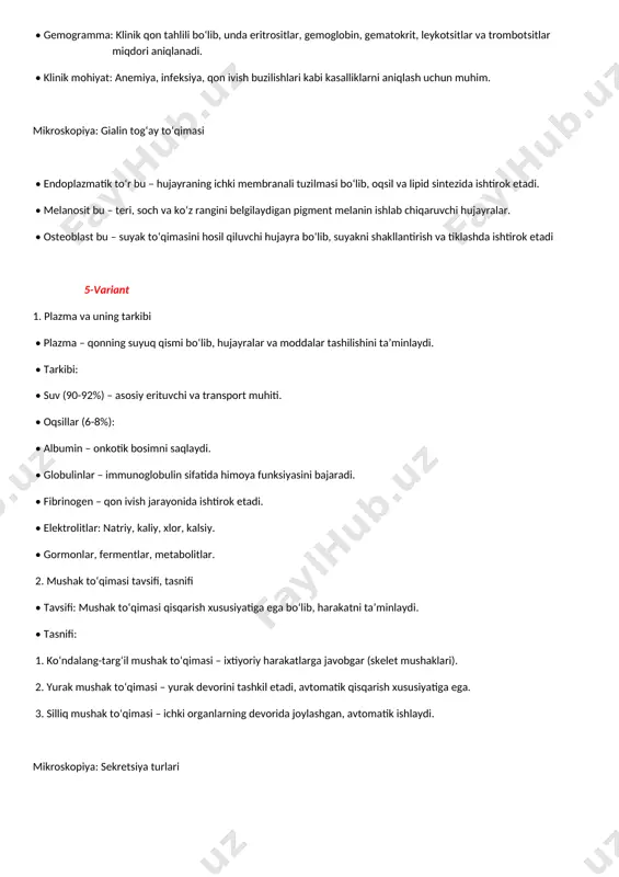 • leukotsitlar – immun himoyani ta’minlaydi. • trombositlar – qon ivish jarayonida ishtirok etadi. • gemogramma: klinik qon tahlili bo‘lib, unda eritrositlar, gemoglobin, gematokrit, leykotsitlar va trombotsitlar miqdori aniqlanadi. • klinik mohiyat: anemiya, infeksiya, qon ivish buzilishlari kabi kasalliklarni aniqlash uchun muhim. mikroskopiya: gialin tog‘ay to‘qimasi • endoplazmatik to‘r bu – hujayraning ichki membranali tuzilmasi bo‘lib, oqsil va lipid sintezida ishtirok etadi. • melanosit bu – teri, soch va ko‘z rangini belgilaydigan pigment melanin ishlab chiqaruvchi hujayralar. • osteoblast bu – suyak to‘qimasini hosil qiluvchi hujayra bo‘lib, suyakni shakllantirish va tiklashda ishtirok etadi 5-variant 1. plazma va uning tarkibi • plazma – qonning suyuq qismi bo‘lib, hujayralar va moddalar tashilishini ta’minlaydi. • tarkibi: • suv (90-92%) – asosiy erituvchi va transport muhiti. • oqsillar (6-8%): • albumin – onkotik bosimni saqlaydi. • globulinlar – immunoglobulin sifatida himoya funksiyasini bajaradi. • fibrinogen – qon ivish jarayonida ishtirok etadi. • elektrolitlar: natriy, …
