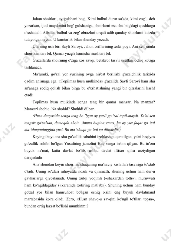 g' obrazlari orqali adib qanday shoirlarni ko'zda tutayotgani ayon. u kamtarlik bilan shunday yozadi: ularning ush biri sayfi saroyi, jahon oriflarining xoki poyi. ani sen jumla shoir kamtari bil, qamar yuzg'a hamisha mushtari bil. g'azallarda shoirning o'ziga xos zavqi, betakror tasvir usullari ochiq ko'zga tashlanadi. ma'lumki, go'zal yor yuzining oyga nisbat berilishi g'azalchilik tarixida qadim an'anaga ega. «topilmas husn mulkinda» g'azalida sayfi saroyi ham shu an'anaga sodiq qolish bilan birga bu o'xshatishning yangi bir qirralarini kashf etadi: topilmas husn mulkinda senga teng bir qamar manzar, na manzar? manzari shohid. na shohid? shohidi dilbar. (husn daryosida senga teng bo 'igan oy yuzli go 'zal topil-maydi. ya'ni sen tengsiz go'zalsan, demoqda shoir. ammo bugina emas, bu oy yuz faqat go 'zal ma 'shuqaninggina yuzi. bu ma 'shuqa go 'zal va dilbardir.) keyingi bayt ana shu go'zallik sababini izohlashga qaratilgan, ya'ni beqiyos go'zallik sohibi bo'lgan yusufning jamolini haq senga in'om qilgan. bu in'om …
