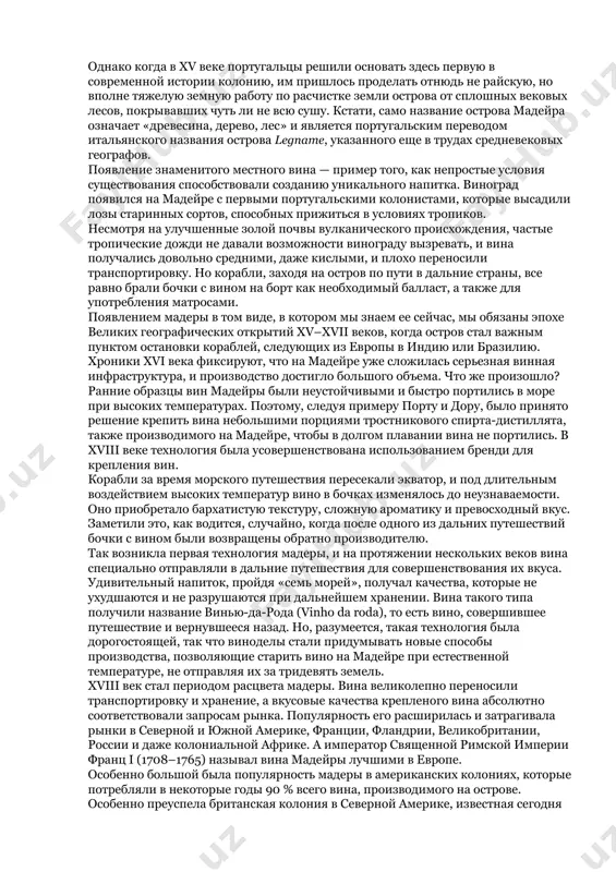 ртугальским переводом итальянского названия острова legname, указанного еще в трудах средневековых географов. появление знаменитого местного вина — пример того, как непростые условия существования способствовали созданию уникального напитка. виноград появился на мадейре с первыми португальскими колонистами, которые высадили лозы старинных сортов, способных прижиться в условиях тропиков. несмотря на улучшенные золой почвы вулканического происхождения, частые тропические дожди не давали возможности винограду вызревать, и вина получались довольно средними, даже кислыми, и плохо переносили транспортировку. но корабли, заходя на остров по пути в дальние страны, все равно брали бочки с вином на борт как необходимый балласт, а также для употребления матросами. появлением мадеры в том виде, в котором мы знаем ее сейчас, мы обязаны эпохе великих географических открытий xv–xvii веков, когда остров стал важным пунктом остановки кораблей, следующих из европы в индию или бразилию. хроники xvi века фиксируют, что на мадейре уже сложилась серьезная винная инфраструктура, и производство достигло большого объема. что же произошло? …