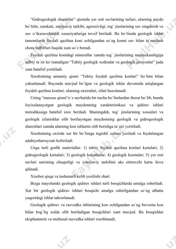 ristika beriladi. “rayonning geologiyasi” bo`limida tog` jinslarining tuzilishi, yoshi, qalinligi, tektonikasi yoritiladi. bundan tashqari bu bo`limda maydonda tarqalgan minerallar to`g`risidagi aloxida qism xam mavjud bo`lib bu qismda asosan minerallarning tuzilishi, tarkibi, xossalari, teksturasi va strukturasi haqida so`z boradi. “gidrogeologik sharoitlar” qismida yer osti suvlarining turlari, ularning paydo bo`lishi, xarakati, ximiyaviy tarkibi, agressivligi, tog` jinslarining suv singdirish va suv o`tkazuvchanlik xususiyatlariga tavsif beriladi. bu bo`limda geologik ishlar tamomlanib foydali qazilma koni ochilgandan so`ng konni suv bilan ta`minlash chora tadbirlari haqida xam so`z boradi. foydali qazilma konidagi minerallar xamda tog` jinslarining mustaxkamligiga salbiy ta`sir ko`rsatadigan “tabiiy geologik xodisalar va geologik jarayonlar” juda xam batafsil yoritiladi. xisobotning umumiy qismi “tabiiy foydali qazilma konlari” bo`limi bilan yakunlanadi. rayonda mavjud bo`lgan va geologik ishlar davomida aniqlangan foydali qazilma konlari, ularning zaxiralari, sifati baxolanadi. uning “maxsus qismi“o`z navbatida bir necha bo`limlardan iborat bo`lib, bunda loyixalanayotgan geologik maydonning xarakteristikasi va qidiruv ishlari metodikasiga batafsil izox beriladi. shuningdek, …