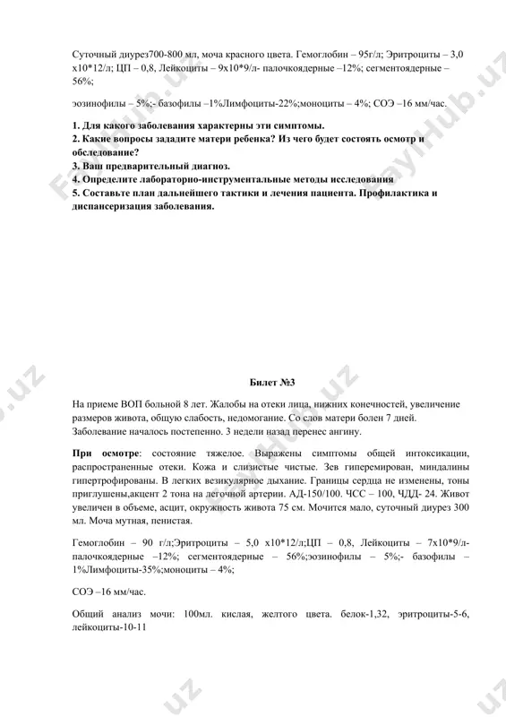 ы, мягкий, доступен глубокой пальпации во всех отделах, безболезненный. печень у края реберной дуги. почки не пальпируются, симптом покалачивания отрицательный с обеих сторон. суточный диурез 700-800 мл, моча красного цвета. суточный диурез700-800 мл, моча красного цвета. гемоглобин – 95г/л; эритроциты – 3,0 х10*12/л; цп – 0,8, лейкоциты – 9х10*9/л- палочкоядерные –12%; сегментоядерные – 56%; эозинофилы – 5%;- базофилы –1%лимфоциты-22%;моноциты – 4%; соэ –16 мм/час. 1. для какого заболевания характерны эти симптомы. 2. какие вопросы зададите матери ребенка? из чего будет состоять осмотр и обследование? 3. ваш предварительный диагноз. 4. определите лабораторно-инструментальные методы исследования 5. составьте план дальнейшего тактики и лечения пациента. профилактика и диспансеризация заболевания. билет №3 на приеме воп больной 8 лет. жалобы на отеки лица, нижних конечностей, увеличение размеров живота, общую слабость, недомогание. со слов матери болен 7 дней. заболевание началось постепенно. 3 недели назад перенес ангину. при осмотре: состояние тяжелое. выражены симптомы общей интоксикации, распространенные отеки. кожа …