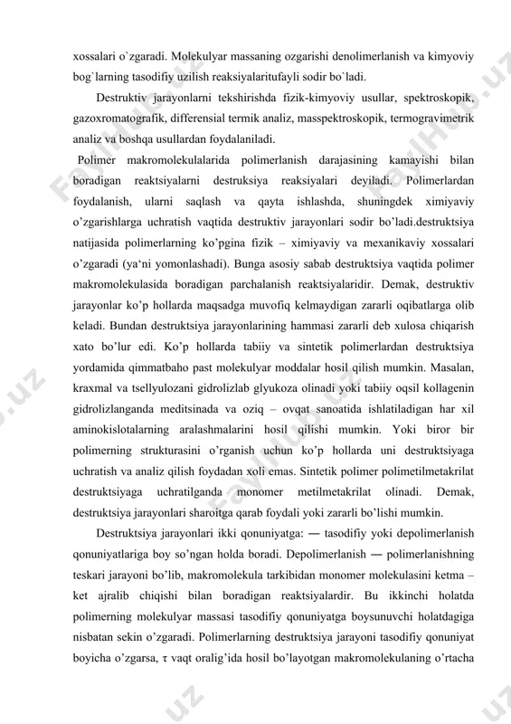 arni qayta ishlashda va ulardan foydalanishda, kimyoviy usullar bilan xossalarini o’zgartirganda, destruksiya jarayonini sodir bo’lishi salbiy oqibatlarga olib keladi. lekin, bu jarayon yuqorimolekular birikmalar kimyosida ijobiy rol ham o’ynaydi. destruksiya yordamida, odatda, tabiiy polimerlardan kerakli quyimolekular moddalarni hosil qilishda foydalanish mumkin. bunday destruktiv reaksiyalar yordamida polimerlarning kimyoviy qurilishini aniqlashda hamda ular xossalarini yaxshilashda foydalanish mumkin. polimerlar kimyoviy va fizikaviy ta’sirlar ishtirokida destruksiyaga uchraydi. kimyoviy destruksiyani turli kimyoviy reagentlar (suv, kislota, ishqor, tuz, spirt, kislorod va hokazalar), fizikaviy destruksiyani esa fizikaviy ta’sirlar (issiqlik,yorug’lik, mexanik energiya, turli nurlar va hokazolar) keltirib chiqaradi. kimyoviy destruksiya, odatda, geterozanjirli polimerlarga taaluqli va oxirgi mahsulot sifatida boshlang`ich moddalar hosil bo`ladi. c-c bog`i kimyoviy reagentlar ta’siriga chidamli bo`lgani uchun to`yingan karbozanjirli polimerlar destruksiyaga nisbatan kam uchraydi. destruksiyaning barcha turlarida eng avvalo, polimerlarning o`rtacha molekulyar massasi va unga bog`liq bo`lgan fizik-mexanik xossalari o`zgaradi. molekulyar massaning ozgarishi denolimerlanish va kimyoviy bog`larning tasodifiy uzilish reaksiyalaritufayli sodir bo`ladi. destruktiv jarayonlarni tekshirishda …