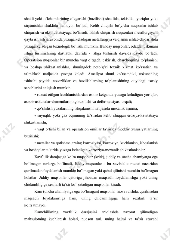 quyidagi asosiy sabablarini aniqlash mumkin: • ruxsat etilgan kuchlanishlardan oshib ketganda yuzaga keladigan yoriqlar, asbob-uskunalar elementlarining buzilishi va deformatsiyasi orqali; • qo’shilish yuzalarining ishqalanishi natijasida mexanik aşınma; • suyuqlik yoki gaz oqimining ta’siridan kelib chiqqan eroziya-kavitatsiya shikastlanishi; • vaqt o’tishi bilan va operatsion omillar ta’sirida moddiy xususiyatlarning buzilishi; • metallar va qotishmalarning korroziyasi, korroziya, kuchlanish, ishqalanish va boshqalar ta’sirida yuzaga keladigan korroziya-mexanik shikastlanishlar. xavflilik darajasiga ko’ra nuqsonlar (kritk), jiddiy va uncha ahamiyatga ega bo’lmagan turlarga bo’linadi. jiddiy nuqsonlar - bu xavfsizlik nuqtai nazaridan qurilmadan foydalanish mumkin bo’lmagan yoki qabul qilinishi mumkin bo’lmagan holatlar. jiddiy nuqsonlar qatoriga jihozdan maqsadli foydalanishga yoki uning chidamliligiga sezilarli ta’sir ko’rsatadigan nuqsonlar kiradi. kam (uncha ahamiyatga ega bo’lmagan) nuqsonlar mos ravishda, qurilmadan maqsadli foydalanishga ham, uning chidamliligiga ham sezilarli ta’sir ko’rsatmaydi. kamchilikning xavflilik darajasini aniqlashda nazorat qilinadigan mahsulotning kuchlanish holati, nuqson turi, uning hajmi va ta’sir etuvchi kuchlanishlarga nisbatan yo’nalishi hisobga olinadi. kamchilikning xavflilik darajasini belgilaydigan …