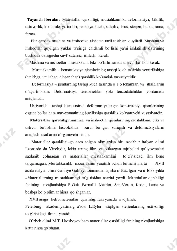 urg akademiyasining a'zosi l.eyler siqilgan sterjenlarning ustivorligi to`g`risidagi ilmni yaratdi. o`zbek olimi m.t. urozboyev ham materiallar qarshiligi fanining rivojlanishiga katta hissa qo`shgan. konstruksiya turlari juda murakkab bo`lib, ularning elementlari quyidagicha ko`rinishlarda uchraydi: 1. brus – ko`ndalang kesim o`lchamlari uzunlik o`lchamiga qaraganda juda kichik bo`lgan konstruksiya qismlariga aytiladi. 2. plastinka yoki plita – jismning qalinligiga nisbatan o`lchamlari katta bo`lgan tekis sirt bilan o`ralgan konstruksiya qismlariga aytiladi. 3. qobiq - qalinligi boshqa o`lchamlariga nisbatan juda kichik bo`lgan egri sirt bilan o`ralgan konstruksiya qismlariga aytiladi. bularga samolyot, raketa fyuzelajlari va turli me'morchilik gumbazlari, poroxod korpuslari va boshqalar misol bo`ladi. 4. massiv - uchta o`lchami bir xil tartibda bo`lgan konstruksiya qismlariga aytiladi. 5. sterjen – to`g`ri o`qli cho`ziluvchan yoki siqiluvchan ingichka brusga aytiladi. 6. balka – ikki tayanchga qo`yilgan va o`qiga tik yo`nalgan kuchlar ta'sir etuvchi brusga aytiladi. 7. ferma – bir qancha sterjenlarni sharnirlar vositasida tutashtirishdan tuzilgan geometrik o`zgarmaydigan sistemaga aytiladi. 8. rama …