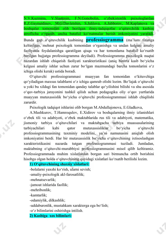 moiy talablar ham o‘sib bormoqda. o‘kituvchiga jamiyat tomonidan qo‘yiladigan talablar, turli xilda ijtimoiy kutishlar, pedagogning individualligi, uning shu tariqa talablarga javob berishga sub’ektiv tayyorligi muayyan o‘qituvchining pedagogik faoliyatga naqadar tayyorligidan dalolat beradi. shunisi muhimki, zamonaviy o‘qituvchi uchun zarur bo‘lgan shaxsiy xislatlarni batafsil ko‘rib chiqish kerak. bular qanday xislatlarekan? ko‘pchilik psixologlar, shu bilan birga o‘zbekistonlik psixolog olimlar tomonidan olib borilgan tadqiqotlar zamonaviy o‘qituvchilar uchun eng zarur xislatlarni aniqlab olish imkoniyatini beradi. rossiya psixologlaridan n.v.kuzmina, v.slastenin, f.n.gonobolin, o‘zbekistonlik psixologlardan r.z.gaynutdinov, m.g.davletshin, s.jalilova, a.jabborov, m.kaplanova va boshqalar tomonidan olib borilgan ilmiy-tadqiqotlar o‘qituvchilik kasbini atroflicha o‘rganib, ancha batafsil ko‘rsatmalar berish imkoniyatini yaratadi. bunda gap o‘qituvchilik kasbining professiogramma (ma’lum tizimga keltirilgan, mehnat psixologik tomonidan o‘rganishga va undan kelgusi amaliy faoliyatda foydalanishga qaratilgan qisqa va har tomonlama batafsil ko‘rsatib berilgan hujjatga professiogramma deyiladi). professiogramma psixologik nuqtai nazardan ishlab chiqarish faoliyati xarakteristikasi (aniq birorta kasb bo‘yicha kelgusi amaliy ishlar uchun zarur bo‘lgan mazmundagi barcha tomonlarini o‘z ichiga …