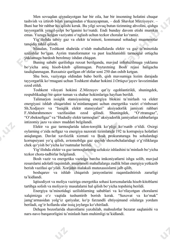 ahlil qilindi. masalan, toshkent shahrida o‘nlab mahallalarda elektr va gaz ta’minotida uzilishlar bo‘lgan. ayrim transformator va past kuchlanishli tarmoqlar ortiqcha yuklamaga bardosh berolmay ishdan chiqqan. buning sababi qurilishga ruxsat berilganda, mavjud infratuzilmaga yuklama bo‘yicha aniq hisob-kitob qilinmagan. poytaxtning bosh rejasi haligacha tasdiqlanmagan. ruxsatsiz qurilgan ob’ektlar soni 250 dan oshib ketgan. shu bois, vaziyatga oldindan baho berib, qish mavsumiga lozim darajada tayyorgarlik ko‘rmagani uchun toshkent shahar hokimi j.ortiqxo‘jayev lavozimidan ozod etildi. toshkent viloyati hokimi z.mirzayev qat’iy ogohlantirildi, shuningdek, respublikadagi bir qator tuman va shahar hokimlariga hayfsan berildi. talimarjon issiqlik stansiyasining energiya blokini ta’mirlash va elektr energiyasi ishlab chiqarishni ta’minlamagani uchun energetika vaziri o‘rinbosari sh.xodjayev va “issiqlik elektr stansiyalari” aksiyadorlik jamiyati rahbari f.abdurahmonov vazifasidan ozod qilindi. shuningdek, “o‘ztransgaz”, “o‘zbekneftgaz” va “hududiy elektr tarmoqlari” aksiyadorlik jamiyatlari rahbarlariga intizomiy jazo va sinov muddati belgilandi. elektr va gaz tarmoqlarida talon-torojlik ko‘pligi ko‘rsatib o‘tildi. oxirgi oylarning o‘zida neftgaz va energiya nazorati tizimlarida 192 ta korrupsiya holatlari …