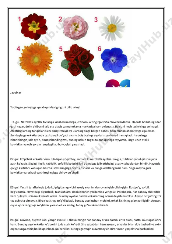 angdagi lab bo‘yoqlari yarashadi. �2-gul. ko‘pchilik erkaklar orzu qiladigan yoqimtoy, romantik, nazokatli ayolsiz. sovg‘a, tuhfalar qabul qilishni juda xush ko‘rasiz. sizdagi iliqlik, tabiiylik, sofdillik ko‘pchilikni o‘zingizga jalb etishdagi asosiy sabablardan biridir. hayotda qo‘lga kiritishni xohlagan barcha istaklaringizga doim erishasiz va bunga odatlangansiz ham. sizga mayda gulli ko‘ylaklar yarashadi va chiroyi­ngizga chiroy qo‘shadi. �3-gul. yaxshi taraflaringiz juda ko‘pligidan qay biri asosiy ekanini darrov aniqlab olish qiyin. rostgo‘y, sofdil, beg‘uborsiz. hayotdagi qiyinchilik, tashvishlarni doim ishonch yordamida yengasiz. pazandasiz, har qanday sharoitda ham qulaylik, shinamlik yarata olasiz. bunday ayollar barcha erkaklarning orzusi deyish mumkin. ammo o‘z juftingizni tez uchrata olmaysiz. biroz kutishga to‘g‘ri keladi. bunday ayol uchun muhimi, erkak kishining g‘amxo‘rligidir. asosan, oq va qora rangdagi ko‘ylaklar yarashadi va sizdagi tabiiy go‘zallikni oshiradi. �4-gul. quvnoq, quyosh kabi yorqin ayolsiz. tabassumingiz har qanday erkak qalbini erita oladi, hatto, muzlaganlarini ham. bunday ayol erkaklar e’tiborini juda xush ko‘radi. shu sababdan ham asosan, erkaklar bilan do‘stlashadi …