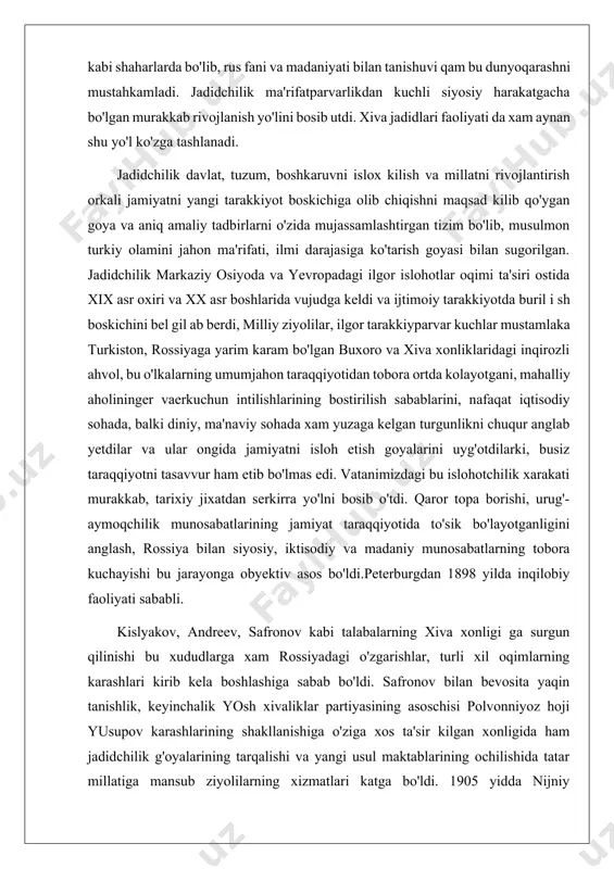 intilishlarining bostirilish sabablarini, nafaqat iqtisodiy sohada, balki diniy, ma'naviy sohada xam yuzaga kelgan turgunlikni chuqur anglab yetdilar va ular ongida jamiyatni isloh etish goyalarini uyg'otdilarki, busiz taraqqiyotni tasavvur ham etib bo'lmas edi. vatanimizdagi bu islohotchilik xarakati murakkab, tarixiy jixatdan serkirra yo'lni bosib o'tdi. qaror topa borishi, urug'-aymoqchilik munosabatlarining jamiyat taraqqiyotida to'sik bo'layotganligini anglash, rossiya bilan siyosiy, iktisodiy va madaniy munosabatlarning tobora kuchayishi bu jarayonga obyektiv asos bo'ldi.peterburgdan 1898 yilda inqilobiy faoliyati sababli. kislyakov, andreev, safronov kabi talabalarning xiva xonligi ga surgun qilinishi bu xududlarga xam rossiyadagi o'zgarishlar, turli xil oqimlarning karashlari kirib kela boshlashiga sabab bo'ldi. safronov bilan bevosita yaqin tanishlik, keyinchalik yosh xivaliklar partiyasining asoschisi polvonniyoz hoji yusupov karashlarining shakllanishiga o'ziga xos ta'sir kilgan xonligida ham jadidchilik g'oyalarining tarqalishi va yangi usul maktablarining ochilishida tatar millatiga mansub ziyolilarning xizmatlari katga bo'ldi. 1905 yidda nijniy novgorodda bo'lib o'tgan musulmonlarning s'ezdidan keyin ular xolisjon1 borudiy rahnamoligida turkiston, buxoro va xorazm bilan …
