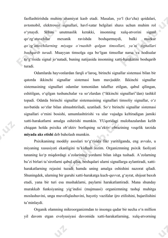 “birinchi signallar”)ga rioya etadilar. binobarin, ularning psixik faoliyati birinchi signallar sistemasi bosqichida amalga oshadi va unga uzluksiz ravishda amal qiladi. inson faoliyati va xulq-atvori uchun ham birinchi signal sistemasining signallari (yaqqol, tasavvurlar, timsollar, obrazlar) ularni boshqarishi, yo‘naltirishi, harakatlantirishi faollashtirishda muhim ahamiyat kasb etadi. masalan, yo‘l (ko‘cha) qoidalari, avtomobil, elektrovoz signallari, havf-xatar belgilari shaxs uchun muhim rol o‘ynaydi. shuni unutmaslik kerakki, insonning xulq-atvorini signal qo‘zg‘atuvchilar mexanik ravishda boshqarmaydi, balki mazkur qo‘zg‘atuvchilarning miyaga o‘rnashib qolgan timsollari, ya’ni signallari boshqarib turadi. muayyan timsolga ega bo‘lgan timsollar narsa va hodisalar to‘g‘risida signal jo‘natadi, buning natijasida insonning xatti-harakatini boshqarib turadi. odamlarda hayvonlardan farqli o‘laroq, birinchi signallar sistemasi bilan bir qatorda ikkinchi signallar sistemasi ham mavjuddir. ikkinchi signallar sistemasining signallari odamlar tomonidan talaffuz etilgan, qabul qilingan, eshitilgan, o‘qilgan tushunchalar va so‘zlardan (“ikkinchi signallari”dan) tashkil topadi. odatda birinchi signallar sistemasining signallari timsoliy signallar, o‘z navbatida so‘zlar bilan almashtiriladi, uzatiladi. so‘z birinchi signallar sistemasi signallari o‘rnini bosishi, umumlashtirishi …
