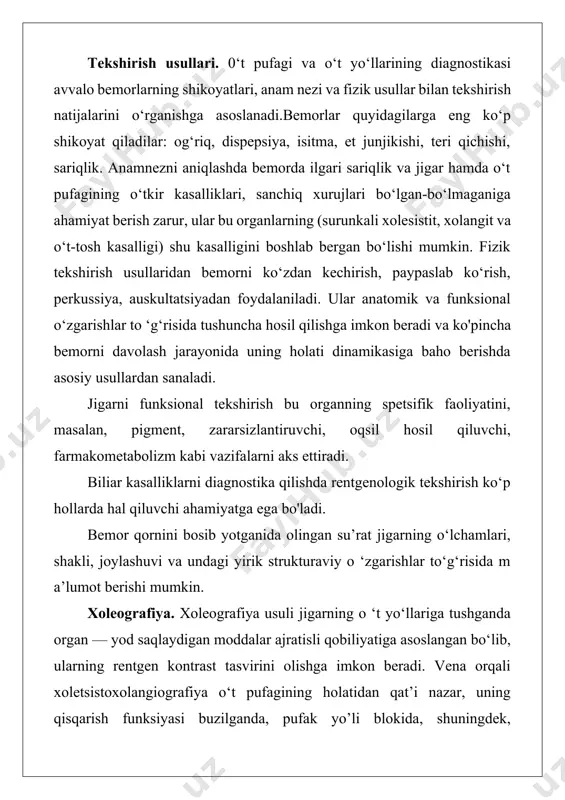 ‘t-tosh kasalligi) shu kasalligini boshlab bergan bo‘lishi mumkin. fizik tekshirish usullaridan bemorni ko‘zdan kechirish, paypaslab ko‘rish, perkussiya, auskultatsiyadan foydalaniladi. ular anatomik va funksional o‘zgarishlar to ‘g‘risida tushuncha hosil qilishga imkon beradi va ko'pincha bemorni davolash jarayonida uning holati dinamikasiga baho berishda asosiy usullardan sanaladi. jigarni funksional tekshirish bu organning spetsifik faoliyatini, masalan, pigment, zararsizlantiruvchi, oqsil hosil qiluvchi, farmakometabolizm kabi vazifalarni aks ettiradi. biliar kasalliklarni diagnostika qilishda rentgenologik tekshirish ko‘p hollarda hal qiluvchi ahamiyatga ega bo'ladi. bemor qornini bosib yotganida olingan su’rat jigarning o‘lchamlari, shakli, joylashuvi va undagi yirik strukturaviy o ‘zgarishlar to‘g‘risida m a’lumot berishi mumkin. xoleografiya. xoleografiya usuli jigarning o ‘t yo‘llariga tushganda organ — yod saqlaydigan moddalar ajratisli qobiliyatiga asoslangan bo‘lib, ularning rentgen kontrast tasvirini olishga imkon beradi. vena orqali xoletsistoxolangiografiya o‘t pufagining holatidan qat’i nazar, uning qisqarish funksiyasi buzilganda, pufak yo’li blokida, shuningdek, xoletsistektomiyadan keyin o‘t yo1 harming rentgen kontrast tasvirini olishga yordam beradi. teri orqali xoletsistografiya …