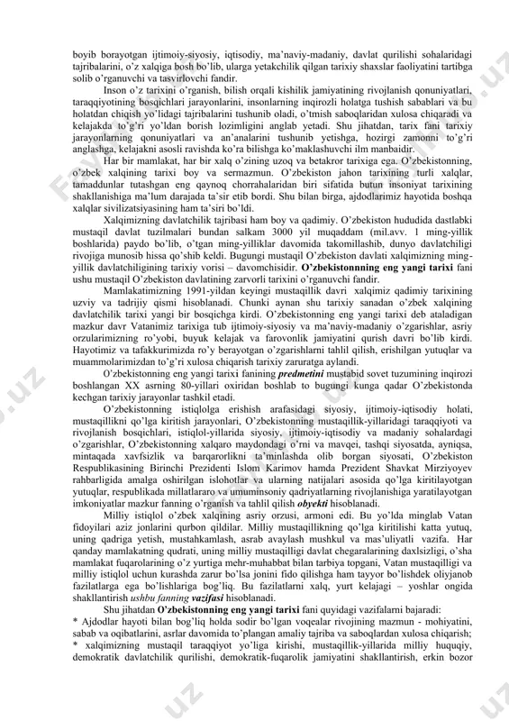 o’zbekiston. 2021. 11. ibrohimov a. biz kim o‘zbeklar . -t.: sharq, 2011. 12. mustaqillik: izohli ilmiy-ommabop lug‘at. abdullaev m., abdullaeva m, abdullaeva f. va boshq. -t.: sharq. 2006 13. toshpo‘latov t., g‘afforov ya. tarix o‘qitish metodikasi. -t.: ―turon-iqbol. 2010. 14. ergashev q., hamidov h. o’zbekiston tarixi: o’quv qo’llanma -t.: ―g’afur g’ulom. 2018. -632 b. 15. ergashev q., hamidov h. o‘zbekiston tarixi. o‘quv qo‘llanma. -t.: ―fan va texnologiya. 2019. 16. o‘zbekiston tarixi (oliy o‘quv yurtining nomutaxassislik fakultetlari talabalari uchun darslik). - t.: ―yangi asr avlodi. 2003. 17. o‘zbekistonning yangi tarixi. uchinchi kitob. mustaqil o‘zbekiston respublikasi. - t.: ―sharq. 2000. о’zbekistonning eng yangi tarixi fanining predmeti, maqsadi va vazifalari. tarix - aslida arabcha sо’z bо’lib, - о’tmish, - о’tgan voqealar haqida aniq hikoya qilish»ni anglatadi. u odamzodning eng qadimgi davridan bugungi kungacha kechgan hayotini, о’tmishdagi tarixiy jarayonlarni, turmush tarzini, avloddan-avlodga meros sifatida rivojlanib, boyib borayotgan ijtimoiy-siyosiy, iqtisodiy, ma’naviy-madaniy, davlat qurilishi sohalaridagi tajribalarini, …