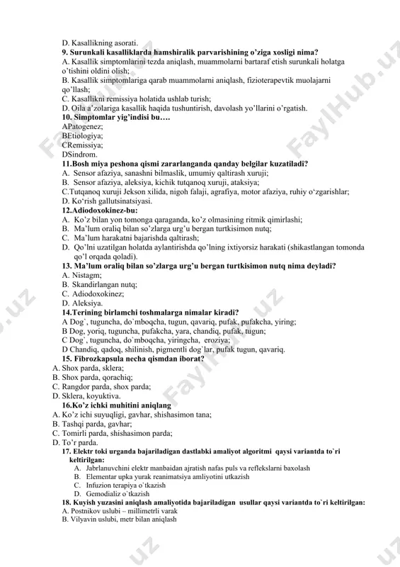 ? a. kasallik belgilarining kamayishi; b. kаsаllikni qo`zishi; c. kаsаllik sаbаbi; d. kаsаllikning аsоrаti. 9. surunkali kasalliklarda hamshiralik parvarishining o’ziga xosligi nima? a. kasallik simptomlarini tezda aniqlash, muammolarni bartaraf etish surunkali holatga o’tishini oldini olish; b. kasallik simptomlariga qarab muammolarni aniqlash, fizioterapevtik muolajarni qo’llash; c. kasallikni remissiya holatida ushlab turish; d. oila a’zolariga kasallik haqida tushuntirish, davolash yo’llarini o’rgatish. 10. simptomlar yig’indisi bu…. apatogenez; betiologiya; cremissiya; dsindrom. 11.bosh miya peshona qismi zararlanganda qanday belgilar kuzatiladi? a. sensor afaziya, sanashni bilmaslik, umumiy qaltirash xuruji; b. sensor afaziya, aleksiya, kichik tutqanoq xuruji, ataksiya; c.tutqanoq xuruji jekson xilida, nigoh falaji, agrafiya, motor afaziya, ruhiy o‘zgarishlar; d. ko‘rish gallutsinatsiyasi. 12.adiodoxokinez-bu: a. ko’z bilan yon tomonga qaraganda, ko’z olmasining ritmik qimirlashi; b. ma’lum oraliq bilan so’zlarga urg’u bergan turtkisimon nutq; c. ma’lum harakatni bajarishda qаltirash; d. qo’lni uzatilgan holatda aylantirishda qo’lning ixtiyorsiz harakati (shikastlangan tomonda qo’l orqada qoladi). 13. ma’lum oraliq bilan so’zlarga urg’u bergan …
