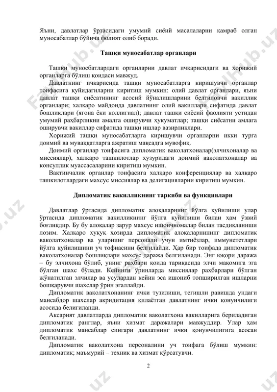 самблиясининг 1969 йилдаги конвенцияси ва бошқалар. дипломатик ваколатхоналар бир давлат номидан иккинчи давлат ҳудидида умумий масалалар бўйича кенг қамровчҳли фаолият олиб боради. яъни, давлатлар ўртасидаги умумий сиёий масалаларни қамраб олган муносабатлар бўйича фолият олиб боради. ташқи муносабатлар органлари ташқи муносбатлардаги органларни давлат ичкарисидаги ва хорижий органларга бўлиш қоидаси мавжуд. давлатнинг ичкарисида ташқи муносабатларга киришувчи органлар тоифасига қуйидагиларни киритиш мумкин: олий давлат органлари, яъни давлат ташқи сиёсатининг асосий йўналишларини белгиловчи вакиллик органлари; халқаро майдонда давлатнинг олий вакиллари сифатида давлат бошлиқлари (ягона ёки коллигиал); давлат ташқи сиёсий фаолияти устидан умумий раҳбарликни амалга оширувчи ҳукуматлар; ташқи сиёсатни амлага оширувчи вакиллар сифатида ташқи ишлар вазирликлари. хорижий ташқи муносабатларга киришувчи органларни икки турга доимий ва муваққатларга ажратиш мақсадга мувофиқ. доимий органлар тоифасига дипломатик ваколатхоналар(элчихоналар ва миссиялар), халқаро ташкилотлар ҳузуридаги доимий ваколатхоналар ва консуллик муассасаларини киритиш мумкин. вақтинчалик органлар тоифасига халқаро конференциялар ва халқаро ташкилотлардаги махсус миссиялар ва делигацияларни киритиш мумкин. дипломатик вакилликнинг таркиби ва функциялари …
