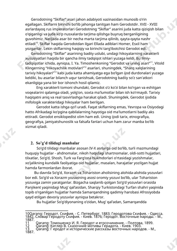 larda kannibalizm xollari uchrashi haqida ma’lumot beradi, urug’dagi sog’lom va nuroniy qari odamni so’yib, uning go’shtini hayvonlar go’shti bilan qo’shib pishirishlari va tanovvul qilishlarini qayd etadi. gerodot qadimgi ajdodlarimiz chorvachilik, baliq ovi va dehqonchilik bilan shug’ullanishlarini ta’kidlaydi. doro i davrida markaziy osiyo xalqlari eronga tobe bo’lganliklari va forslarga o’lpon to’lab turganliklarini aytib, gerodot behustun yozuvidagi ma’lumotlarni tasdiqlaydi. [9: boynazarov f. qadimgi dunyo tarixi. - t.: iqtisod-moliya, 2006. - b. 36.] gerodot tarixning shunchaki xabarchisi emas, balki tarixni jonlantirib ko’rsatuvchi yetuk ijodkordir. uning skiflar haqidagi asarlari nihoyat bebaho va qadrli. ayniqsa, skiflaming hayoti haqidagi hikoyalari, ularning urf-odatlari va udurnlari haqidagi badiiy lavhalar shunday jonli va hayotiy tarzda ifodalanganki, ularni o’qigan o’quvchi bevosita hayajonga tushadi. gerodotning “skiflar” asari jahon adabiyoti xazinasidan munosib o’rin egallagan. skiflarni birinchi bo’lib jahonga tanitgan ham gerodotdir. xvii - xviii asrlardayoq rus imperatorlari gerodotning “skiflar” asarini juda katta qiziqish bilan o’qiganligi va juda ko’p nusxalarda tarjima qilishga buyruq …
