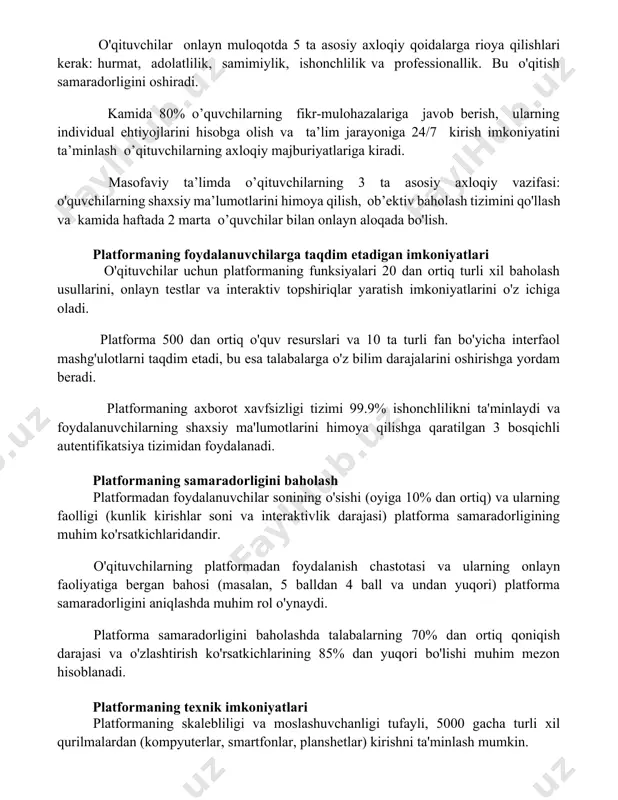 ilmoqda. o'qituvchilar uchun axloqiy ko'rsatmalar o'qituvchilar onlayn muloqotda 5 ta asosiy axloqiy qoidalarga rioya qilishlari kerak: hurmat, adolatlilik, samimiylik, ishonchlilik va professionallik. bu o'qitish samaradorligini oshiradi. kamida 80% o’quvchilarning fikr-mulohazalariga javob berish, ularning individual ehtiyojlarini hisobga olish va ta’lim jarayoniga 24/7 kirish imkoniyatini ta’minlash o’qituvchilarning axloqiy majburiyatlariga kiradi. masofaviy ta’limda o’qituvchilarning 3 ta asosiy axloqiy vazifasi: o'quvchilarning shaxsiy ma’lumotlarini himoya qilish, ob’ektiv baholash tizimini qo'llash va kamida haftada 2 marta o’quvchilar bilan onlayn aloqada bo'lish. platformaning foydalanuvchilarga taqdim etadigan imkoniyatlari o'qituvchilar uchun platformaning funksiyalari 20 dan ortiq turli xil baholash usullarini, onlayn testlar va interaktiv topshiriqlar yaratish imkoniyatlarini o'z ichiga oladi. platforma 500 dan ortiq o'quv resurslari va 10 ta turli fan bo'yicha interfaol mashg'ulotlarni taqdim etadi, bu esa talabalarga o'z bilim darajalarini oshirishga yordam beradi. platformaning axborot xavfsizligi tizimi 99.9% ishonchlilikni ta'minlaydi va foydalanuvchilarning shaxsiy ma'lumotlarini himoya qilishga qaratilgan 3 bosqichli autentifikatsiya tizimidan foydalanadi. platformaning samaradorligini baholash platformadan foydalanuvchilar …