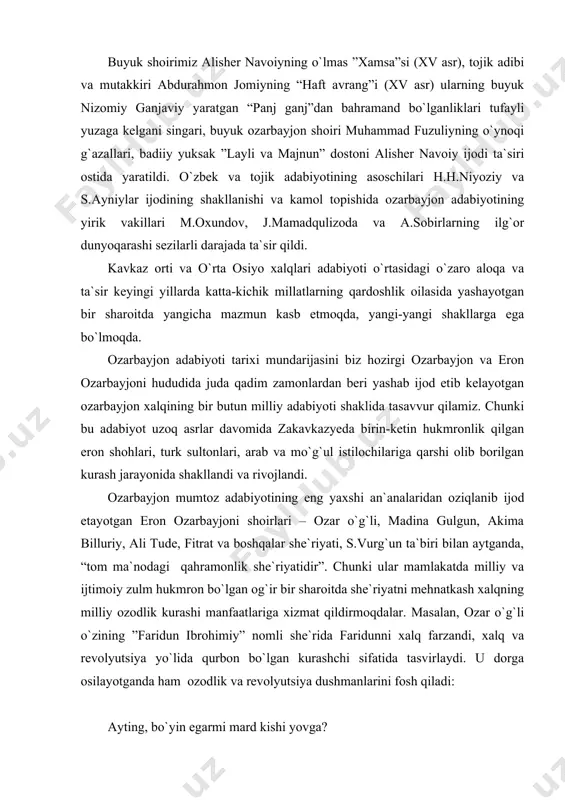 joni shoirlari – ozar o`g`li, madina gulgun, akima billuriy, ali tude, fitrat va boshqalar she`riyati, s.vurg`un ta`biri bilan aytganda, “tom ma`nodagi qahramonlik she`riyatidir”. chunki ular mamlakatda milliy va ijtimoiy zulm hukmron bo`lgan og`ir bir sharoitda she`riyatni mehnatkash xalqning milliy ozodlik kurashi manfaatlariga xizmat qildirmoqdalar. masalan, ozar o`g`li o`zining ”faridun ibrohimiy” nomli she`rida faridunni xalq farzandi, xalq va revolyutsiya yo`lida qurbon bo`lgan kurashchi sifatida tasvirlaydi. u dorga osilayotganda ham ozodlik va revolyutsiya dushmanlarini fosh qiladi: ayting, bo`yin egarmi mard kishi yovga? – yo`q, yo`q! qo`rqoqning ishi – qilmoqlik tavba. men juda oz yashadim. afsus, juda oz, ammo o`kinmayman hech – xalqim sarfaroz. jallod! ko`rsat hungaring – ajaldan zo`rman! tika boqib o`limga, xalqimni derman. dorga ossang, osaver, tushsam zaminga, sakrab turib baribir, yurgum ustingga! ozarbayjonda vii-viii asrlarda arab tili, ix asrdan boshlab esa fors tili rasmiy davlat tili hisoblanganligi tufayli o`nlab ozarbayjon shoirlari o`z asarlarini arab va fors tillarida yozishgan. keyinchalik bu …