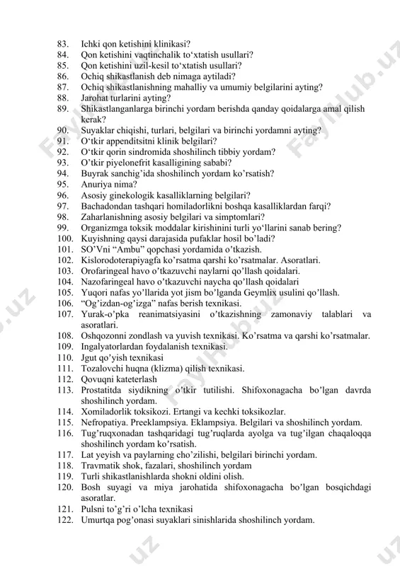 g? 79. qon ketish turlariga qarab jgut bog’lash texnikasi va qoidalari? 80. qon ketish turlari? 81. arterial qon ketishini klinikasi? 82. venoz qon ketishini klinikasi? 83. ichki qon ketishini klinikasi? 84. qon ketishini vaqtinchalik to‘xtatish usullari? 85. qon ketishini uzil-kesil to‘xtatish usullari? 86. ochiq shikastlanish deb nimaga aytiladi? 87. ochiq shikastlanishning mahalliy va umumiy belgilarini ayting? 88. jarohat turlarini ayting? 89. shikastlanganlarga birinchi yordam berishda qanday qoidalarga amal qilish kerak? 90. suyaklar chiqishi, turlari, belgilari va birinchi yordamni ayting? 91. o‘tkir appenditsitni klinik belgilari? 92. o‘tkir qorin sindromida shoshilinch tibbiy yordam? 93. o’tkir piyelonefrit kasalligining sababi? 94. buyrak sanchig’ida shoshilinch yordam ko’rsatish? 95. anuriya nima? 96. asosiy ginekologik kasalliklarning belgilari? 97. bachadondan tashqari homiladorlikni boshqa kasalliklardan farqi? 98. zaharlanishning asosiy belgilari va simptomlari? 99. organizmga toksik moddalar kirishinini turli yo‘llarini sanab bering? 100. kuyishning qaysi darajasida pufaklar hosil bo’ladi? 101. so’vni “аmbu” qopchasi yordamida oʼtkazish. 102. kislorodoterapiyagfa ko’rsatma qarshi ko’rsatmalar. …