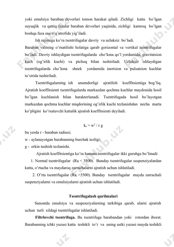 kmadan o’tib tozalanadi. filtrlovchi tsentrifugada boruvchi jarayon uchta fizik jarayonlar yig’indisidan iborat: cho’kma hosil qilish bilan filtrlash, cho’kmaning zichlanishi, cho’kmadan suyuqlikni chiqarish. filtrat (fugat) qurilmadan patrubka orqali chiqariladi. ajratishdan so’ng cho’kma suv bilan yuviladi. barcha jarayonlar tugagach tsentrifuga to’xtatiladi, konus yuqoriga ko’tariladi va cho’kma tushiriladi. cho’ktiruvchi tsentrifuga. cho’ktiruvchi tsentrifuganing barabani yaxlit bo’ladi. bunday tsentrifuganing ishlash printsipi cho’ktirish qurilmalarining ishlashiga o’xshash. turli jinsli sistema barabanga truba orqali beriladi. barabanning aylanishida markazdan qochma kuch ta‘sirida zichligi kattaroq bo’lgan komponent barabanning ish yuzasiga yig’iladi, zichligi kamroq bo’lgan komponent esa aylanish o’qiga yaqinroq joyda yig’iladi. fugat truba orqali tashqariga chiqariladi. cho’kma qatlami amaliy jihatdan barabanni to’ldirgandan so’ng, qurilma to’xtatiladi, so’ngra cho’kma tushiriladi. tarelkali seperatorlar. bunday seperatorlar emulsiyalar va mayda zarrachali suspenziyalarni ajratish uchun ishlatiladi. tarelkali seperatorlarning ichiga bir necha konussimon tarelkalar o’rnatilgan. shu sababli suyuqlik bir necha yupqa qatlamlarga bo’linadi. natijada suyuqlik laminar rejim bilan harakat qiladi va shuning uchun zarrachalarning cho’kish yo’li kamayadi. …