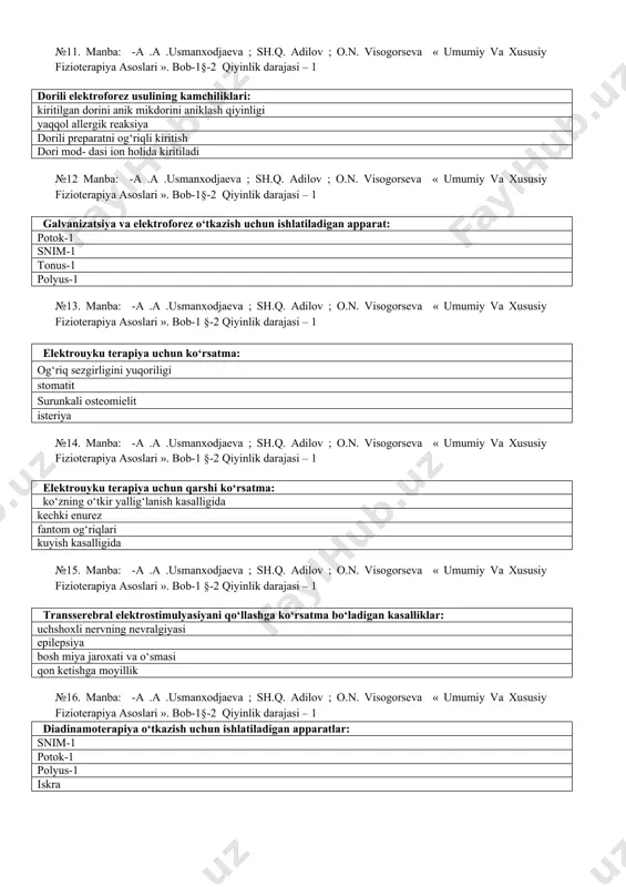 2 qiyinlik darajasi – 1 dorili elektroforez usulining kamchiliklari: kiritilgan dorini anik mikdorini aniklash qiyinligi yaqqol allergik reaksiya dorili preparatni og‘riqli kiritish dori mod- dasi ion holida kiritiladi №12 manba: -a .a .usmanxodjaeva ; sh.q. adilov ; o.n. visogorseva « umumiy va xususiy fizioterapiya asoslari ». bob-1§-2 qiyinlik darajasi – 1 galvanizatsiya va elektroforez o‘tkazish uchun ishlatiladigan apparat: potok-1 snim-1 tonus-1 polyus-1 №13. manba: -a .a .usmanxodjaeva ; sh.q. adilov ; o.n. visogorseva « umumiy va xususiy fizioterapiya asoslari ». bob-1 §-2 qiyinlik darajasi – 1 elektrouyku terapiya uchun ko‘rsatma: og‘riq sezgirligini yuqoriligi stomatit surunkali osteomielit isteriya №14. manba: -a .a .usmanxodjaeva ; sh.q. adilov ; o.n. visogorseva « umumiy va xususiy fizioterapiya asoslari ». bob-1 §-2 qiyinlik darajasi – 1 elektrouyku terapiya uchun qarshi ko‘rsatma: ko‘zning o‘tkir yallig‘lanish kasalligida kechki enurez fantom og‘riqlari kuyish kasalligida №15. manba: -a .a .usmanxodjaeva ; sh.q. adilov ; o.n. visogorseva « umumiy va …