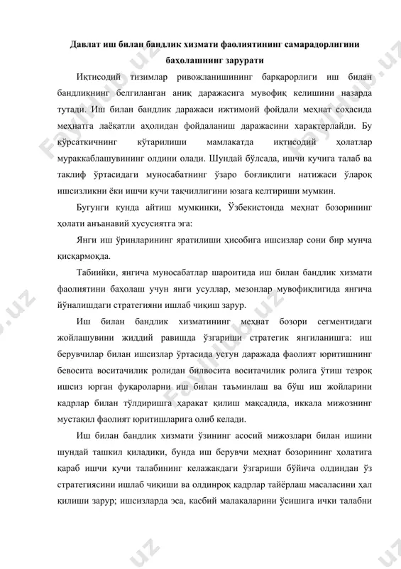 оқ кадрлар тайёрлаш масаласини ҳал қилиши зарур; ишсизларда эса, касбий малакаларини ўсишига ички талабни ривожлантириш ва меҳнат бозоридаги рақобат курашига психологик жиҳатдан тайёр бўлишлари зарурлигини ифодалайди. иш билан бандлик хизмати фаолиятининг самарадорлигини баҳолаш учун оптимал усуллардан фойдаланиш зарур. бу билан боғлиқликда қўйилган масалалар қуйидагилардан иборат: 1. иш билан бандлик хизмати фаолиятининг самарадорлигини баҳолаш учун тадбиқ этилаётган усулларни тизимлаштириш; 2. ҳудудий иш билан бандлик хизмати фаолиятининг самарадорлигини баҳолашда кўрсаткичлар тизими ва усулларини таҳлил этиш; 3. иш билан бандлик хизмати фаолиятининг самарадорлигини баҳолаш усулларини такомиллаштириш бўйича татқиқотлар ўтказиш ва тавсиялар ишлаб чиқиш меҳнат соҳасида иш билан бандлик хизмати ҳар қандай давлат ташкилоти сингари иерархияли (поғонали) тузилмаларга эга, шунинг учун унинг фаолиятини баҳолаш турли даражалардаги бошқарув органлари сифатида амалга оширилади: юқори даражада - республика миқёсида; ўрта даражада - ҳудуд (вилоят) миқёсида; қуйи даражада - жойлардаги меҳнат органлари (туман) миқёсида. кўпчилик мдҳ давлатларида яқин вақтларгача, меҳнат ва аҳолини ижтимоий муҳофаза қилиш вазирликлари томонидан ҳудудий …