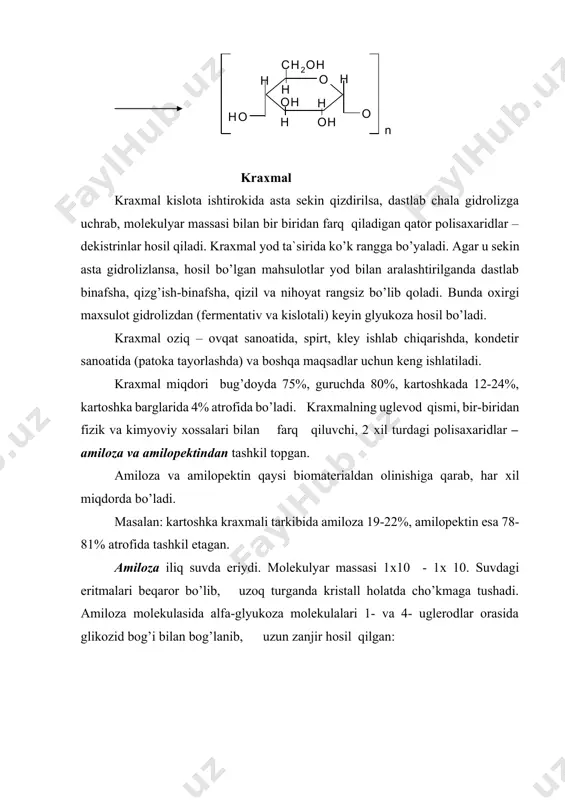 shqa maqsadlar uchun keng ishlatiladi. kraхmal miqdori bug’doyda 75%, guruchda 80%, kartoshkada 12-24%, kartoshka barglarida 4% atrofida bo’ladi. kraхmalning uglevod qismi, bir-biridan fizik va kimyoviy хossalari bilan farq qiluvchi, 2 хil turdagi polisaхaridlar – amiloza va amilopektindan tashkil topgan. amiloza va amilopektin qaysi biomaterialdan olinishiga qarab, har хil miqdorda bo’ladi. masalan: kartoshka kraхmali tarkibida amiloza 19-22%, amilopektin esa 78-81% atrofida tashkil etagan. amiloza iliq suvda eriydi. molekulyar massasi 1х10 - 1х 10. suvdagi eritmalari beqaror bo’lib, uzoq turganda kristall holatda cho’kmaga tushadi. amiloza molekulasida alfa-glyukoza molekulalari 1- va 4- uglerodlar orasida glikozid bog’i bilan bog’lanib, uzun zanjir hosil qilgan: o o o h h o h h h o h h o h o h h h o h h o h h h o h h h o h h o h o h c h 2 o h c h 2 o h c h 2 o h …