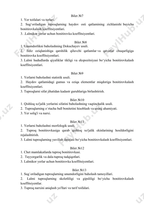 a qiyaliklar tikligi va ekspozitsiyasi bo‘yicha bonitirovkalash koeffitsiyentlari. bilet №9 1. yerlarni baholashni statistik usuli. 2. haydov qatlamidagi gumus va oziqa elementlar miqdoriga bonitirovkalash koeffitsiyentlari. 3. tuproqlarni sifat jihatidan kadastr guruhlariga birlashtirish. bilet №10 1. qishloq xo'jalik yerlarini sifatini baholashning vaqtinchalik usuli. 2. tuproqlarning o`rtacha ball bonitetini hisoblash va uning ahamiyati. 3. yer solig'i va narxi. bilet №11 1. yerlarni baholashni morfologik usuli. 2. tuproq bonitirovkasiga qarab qishloq xo'jalik ekinlarining hosildorligini rejalashtirish. 3. lalmi tuproqlarning yuvilish darajasi bo‘yicha bonitirovkalash koeffitsiyentlari. bilet №12 1. chet mamlakatlarda tuproq bonitirovkasi. 2. tayyorgarlik va dala-tuproq tadqiqotlari. 3. lalmikor yerlar uchun bonitirovka koeffitsiyentlari. bilet №13 1. sug`oriladigan tuproqlarning unumdorligini baholash tamoyillari. 2. lalmi tuproqlarning skeletliligi va gipsliligi bo‘yicha bonitirovkalash koeffitsiyentlar. 3. tuproq narxini aniqlash yo'llari va tarif toifalari. bilet №14 1. sug`oriladigan tuproqlarning unumdorligini baholash uslublari. 2. lalmi hududlarda qiyaliklar tikligi va ekspozitsiyasi bo‘yicha bonitirovkalash koeffitsiyentlari. 3. tuproqlarni ekologik jihatdan baholash. bilet №15 1. sug'oriladigan …