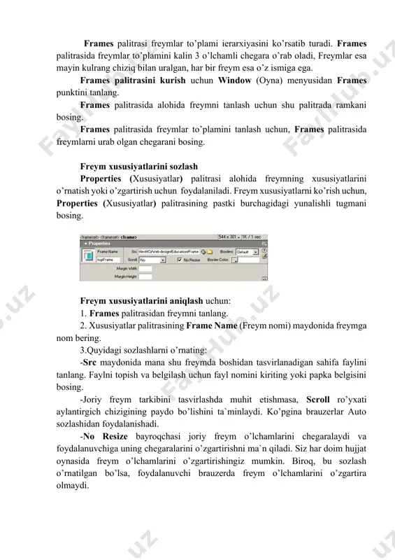 arini qayta tahrirlashingiz mumkin. frames palitrasi freymlar to’plami ierarxiyasini ko’rsatib turadi. frames palitrasida freymlar to’plamini kalin 3 o’lchamli chegara o’rab oladi, freymlar esa mayin kulrang chiziq bilan uralgan, har bir freym esa o’z ismiga ega. frames palitrasini kurish uchun window (oyna) menyusidan frames punktini tanlang. frames palitrasida alohida freymni tanlash uchun shu palitrada ramkani bosing. frames palitrasida freymlar to’plamini tanlash uchun, frames palitrasida freymlarni urab olgan chegarani bosing. freym xususiyatlarini sozlash properties (xususiyatlar) palitrasi alohida freymning xususiyatlarini o’rnatish yoki o’zgartirish uchun foydalaniladi. freym xususiyatlarni ko’rish uchun, properties (xususiyatlar) palitrasining pastki burchagidagi yunalishli tugmani bosing. freym xususiyatlarini aniqlash uchun: 1. frames palitrasidan freymni tanlang. 2. xususiyatlar palitrasining frame name (freym nomi) maydonida freymga nom bering. 3.quyidagi sozlashlarni o’rnating: -src maydonida mana shu freymda boshidan tasvirlanadigan sahifa faylini tanlang. faylni topish va belgilash uchun fayl nomini kiriting yoki papka belgisini bosing. -joriy freym tarkibini tasvirlashda muhit etishmasa, scroll ro’yxati aylantirgich chizigining paydo …
